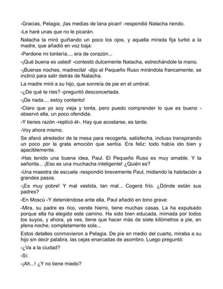 -Gracias, Pelagia, ¡las medias de lana pican! -respondió Natacha riendo.
-Le haré unas que no le picarán.
Natacha la miró guiñando un poco los ojos, y aquella mirada fija turbó a la
madre, que añadió en voz baja:
-Perdone mi tontería..., era de corazón...
-¡Qué buena es usted! -contestó dulcemente Natacha, estrechándole la mano.
-¡Buenas noches, madrecita! -dijo el Pequeño Ruso mirándola francamente; se
inclinó para salir detrás de Natacha.
La madre miró a su hijo, que sonreía de pie en el umbral.
-¿De qué te ríes? -preguntó desconcertada.
-¡De nada..., estoy contento!
-Claro que yo soy vieja y tonta, pero puedo comprender lo que es bueno -
observó ella, un poco ofendida.
-Y tienes razón -replicó él-. Hay que acostarse, es tarde.
-Voy ahora mismo.
Se afanó alrededor de la mesa para recogerla, satisfecha, incluso transpirando
un poco por la grata emoción que sentía. Era feliz: todo había ido bien y
apaciblemente.
-Has tenido una buena idea, Paul. El Pequeño Ruso es muy amable. Y la
señorita... ¡Eso es una muchacha inteligente! ¿Quién es?
-Una maestra de escuela -respondió brevemente Paul, midiendo la habitación a
grandes pasos.
-¡Es muy pobre! Y mal vestida, tan mal... Cogerá frío. ¿Dónde están sus
padres?
-En Moscú -Y deteniéndose ante ella, Paul añadió en tono grave:
-Mira, su padre es rico, vende hierro, tiene muchas casas. La ha expulsado
porque ella ha elegido este camino. Ha sido bien educada, mimada por todos
los suyos, y ahora, ya ves, tiene que hacer más de siete kilómetros a pie, en
plena noche, completamente sola...
Estos detalles conmovieron a Pelagia. De pie en medio del cuarto, miraba a su
hijo sin decir palabra, las cejas enarcadas de asombro. Luego preguntó:
-¿Va a la ciudad?
-Sí.
-¡Ah...! ¿Y no tiene miedo?
 