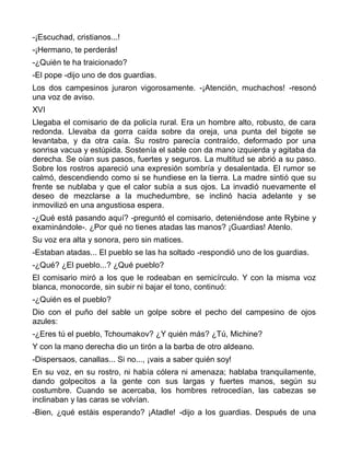 -¡Escuchad, cristianos...!
-¡Hermano, te perderás!
-¿Quién te ha traicionado?
-El pope -dijo uno de dos guardias.
Los dos campesinos juraron vigorosamente. -¡Atención, muchachos! -resonó
una voz de aviso.
XVI
Llegaba el comisario de da policía rural. Era un hombre alto, robusto, de cara
redonda. Llevaba da gorra caída sobre da oreja, una punta del bigote se
levantaba, y da otra caía. Su rostro parecía contraído, deformado por una
sonrisa vacua y estúpida. Sostenía el sable con da mano izquierda y agitaba da
derecha. Se oían sus pasos, fuertes y seguros. La multitud se abrió a su paso.
Sobre los rostros apareció una expresión sombría y desalentada. El rumor se
calmó, descendiendo como si se hundiese en la tierra. La madre sintió que su
frente se nublaba y que el calor subía a sus ojos. La invadió nuevamente el
deseo de mezclarse a la muchedumbre, se inclinó hacia adelante y se
inmovilizó en una angustiosa espera.
-¿Qué está pasando aquí? -preguntó el comisario, deteniéndose ante Rybine y
examinándole-. ¿Por qué no tienes atadas las manos? ¡Guardias! Atenlo.
Su voz era alta y sonora, pero sin matices.
-Estaban atadas... El pueblo se las ha soltado -respondió uno de los guardias.
-¿Qué? ¿El pueblo...? ¿Qué pueblo?
El comisario miró a los que le rodeaban en semicírculo. Y con la misma voz
blanca, monocorde, sin subir ni bajar el tono, continuó:
-¿Quién es el pueblo?
Dio con el puño del sable un golpe sobre el pecho del campesino de ojos
azules:
-¿Eres tú el pueblo, Tchoumakov? ¿Y quién más? ¿Tú, Michine?
Y con la mano derecha dio un tirón a la barba de otro aldeano.
-Dispersaos, canallas... Si no..., ¡vais a saber quién soy!
En su voz, en su rostro, ni había cólera ni amenaza; hablaba tranquilamente,
dando golpecitos a la gente con sus largas y fuertes manos, según su
costumbre. Cuando se acercaba, los hombres retrocedían, las cabezas se
inclinaban y las caras se volvían.
-Bien, ¿qué estáis esperando? ¡Atadle! -dijo a los guardias. Después de una
 