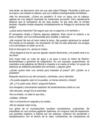 más tarde, se detuvieron otra vez sus ojos sobre Pelagia. Parecióle a ésta que
se erguía, que alzaba la cabeza, que sus mejillas ensangrentadas temblaban...
«Me ha reconocido. ¿Cómo es posible?» E hizo un signo con la cabeza,
agitada de una alegría mezclada de melancolía punzante. Pero rápidamente
observó que el campesino de los ojos azules, en pie ante ella, la miraba
también. Aquella mirada despertó inmediatamente en Pelagia la conciencia del
peligro.
«¿Qué estoy haciendo? De seguro que van a cogerme a mí también.»
El campesino dirigió a Rybine algunas palabras. Este movió la cabeza y se
puso a hablar, con voz entrecortada pero audible y valerosa:
-¡No importa! No soy el único sobre la tierra. ¡No pueden aprisionar la verdad!
Por donde yo he pasado, me recordarán. El nido ha sido destruido, los amigos
y los camaradas no están ya en él...
Esto lo dice para mí», pensó la madre.
-¡Pero llegará el día en que las águilas volarán libremente, y el pueblo será a su
vez libre!
Una mujer trajo un cubo de agua y se puso a lavar el rostro de Rybine,
lamentándose y gimiendo de indignación. Su voz cascada, quejumbrosa, se
mezclaba a las palabras de Michel e impedía a la madre el oírlas. Un grupo de
aldeanos se adelantó precedido del comisario, y alguien gritó:
-¿Quién quiere traer una carreta para trasladar al preso? ¡Eh! ¿Quién va a
prestarla?
Después resonó la voz del comisario, cambiada, como ofendida:
-¡Yo puedo pegarte, pero tú no puedes, no tienes derecho, imbécil!
-¡Sí! ¿Y tú quién eres, Dios? -preguntó Rybine.
Una ahogada y discordante explosión de exclamaciones cubrió su voz.
-¡No discutas, amigo! Es la autoridad.
-No se enfade, no sabe lo que dice...
-¡Cállate, chiflado!
-Van a conducirte en seguida a la ciudad...
-Allí se respeta mejor la ley.
Los gritos de la muchedumbre sonaban conciliadores, suplicantes. Se
mezclaban en una confusa agitación lastimera, sin ninguna nota de esperanza.
Los guardias cogieron a Rybine por los sobacos, subieron los escalones y
desaparecieron con él dentro de la casa. Lentamente, los campesinos se
 