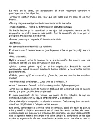 La vista en la tierra, sin apresurarse, el mujik respondió cerrando el
guardapolvos sobre el pecho:
-¿Pasar la noche? Puede ser, ¿por qué no? Sólo que mi casa no es muy
buena...
-No soy ninguna remilgada -dijo inconscientemente la madre.
-Puede hacerse... -repitió él, mirándola con escrutadora fijeza.
Se había hecho ya la oscuridad, y los ojos del campesino tenían un frío
resplandor, su rostro parecía más pálido. Con la sensación de rodar por un
precipicio, Pelagia dijo a media voz:
-Bueno, pues voy en seguida; tú llevarás mi maleta.
-Conforme.
Un estremecimiento recorrió sus hombros.
El aldeano cruzó nuevamente su guardapolvos sobre el pecho y dijo en voz
baja:
-Mira, la carreta:..
Rybine apareció sobre la terraza de la administración, las manos otra vez
atadas, la cabeza y la cara envueltas en algo gris...
-¡Adiós, buenas gentes! -gritó en el frío crepúsculo-. Buscad la verdad,
conservadla, creed en quien predica la buena palabra, y no ahorréis fuerzas
para defenderla.
-Cállate, perro -gritó el comisario-. ¡Guardia, pon en marcha los caballos,
imbécil!
-No tenéis nada que perder... ¿Qué vida es la vuestra...?
Arrancó la carreta. Sentado entre los dos guardias, Rybine proseguía:
-¿Por qué os dejáis morir de hambre? Trabajad por la libertad, ella os dará la
verdad y el pan... ¡Adiós, buenas gentes!
El ruido precipitado de las ruedas, los pasos de los caballos, la voz del
comisario, envolvieron su voz, la emborronaron y la ahogaron.
-Se acabó -dijo el campesino moviendo la cabeza-. Quédate aquí un momento
-continuó, dirigiéndose a Pelagia-, ahora vuelvo.
Ella entró, sentándose a la mesa junto al samovar, cogió un trozo de pan, lo
miró y volvió a dejarlo lentamente en el plato. No tenía hambre; de nuevo
experimentaba un malestar en el hueco del estómago, un calor desesperante
que la agotaba, retenía su sangre y le daba vértigo. El campesino de los ojos
azules se erguía ante ella con aquel rostro extraño, como inacabado, que no
 