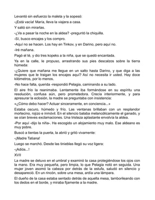 Levantó sin esfuerzo la maleta y la sopesó:
-¡Está vacía! María, lleva la viajera a casa.
Y salió sin mirarlas.
-¿Va a pasar la noche en la aldea? -preguntó la chiquilla.
-Sí, busco encajes y los compro.
-Aquí no se hacen. Los hay en Tinkov, y en Darino, pero aquí no.
-Iré mañana.
Pagó el té, y dio tres kopeks a la niña, que se quedó encantada.
Ya en la calle, le propuso, arrastrando sus pies descalzos sobre la tierra
húmeda:
-¿Quiere que mañana me llegue en un salto hasta Darino, y que diga a las
mujeres que le traigan los encajes aquí? Así no necesita ir usted. Hay doce
kilómetros, por lo menos.
-No hace falta, querida -respondió Pelagia, caminando a su lado.
El aire frío la reanimaba. Lentamente iba formándose en su espíritu una
resolución, confusa aún, pero prometedora. Crecía interiormente, y para
apresurar la eclosión, la madre se preguntaba con insistencia:
«¿Cómo debo hacer? Actuar sinceramente, en conciencia...»
Estaba oscuro, húmedo y frío. Las ventanas brillaban con un resplandor
mortecino, rojizo e inmóvil. En el silencio balaba melancólicamente el ganado, y
se oían breves exclamaciones. Una tristeza aplastante envolvía la aldea.
-Por aquí -dijo la niña-. Ha escogido un alojamiento muy malo. Ese aldeano es
muy pobre.
Buscó a tientas la puerta, la abrió y gritó vivamente:
-¡Madre Tatiana!
Luego se marchó. Desde las tinieblas llegó su voz ligera:
-¡Adiós...!
XVII
La madre se detuvo en el umbral y examinó la casa protegiéndose los ojos con
la mano. Era muy pequeña, pero limpia, lo que Pelagia notó en seguida. Una
mujer joven asomó la cabeza por detrás de la estufa, saludó en silencio y
desapareció. En un rincón, sobre una mesa, ardía una lámpara.
El dueño de la casa estaba sentado detrás de aquella mesa, tamborileando con
los dedos en el borde, y miraba fijamente a la madre.
 