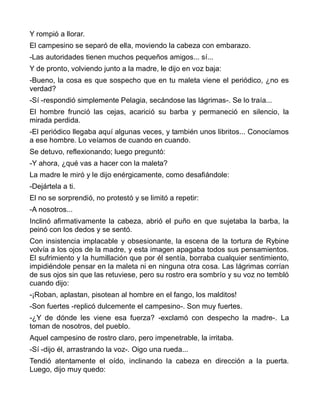 Y rompió a llorar.
El campesino se separó de ella, moviendo la cabeza con embarazo.
-Las autoridades tienen muchos pequeños amigos... sí...
Y de pronto, volviendo junto a la madre, le dijo en voz baja:
-Bueno, la cosa es que sospecho que en tu maleta viene el periódico, ¿no es
verdad?
-Sí -respondió simplemente Pelagia, secándose las lágrimas-. Se lo traía...
El hombre frunció las cejas, acarició su barba y permaneció en silencio, la
mirada perdida.
-El periódico llegaba aquí algunas veces, y también unos libritos... Conocíamos
a ese hombre. Lo veíamos de cuando en cuando.
Se detuvo, reflexionando; luego preguntó:
-Y ahora, ¿qué vas a hacer con la maleta?
La madre le miró y le dijo enérgicamente, como desafiándole:
-Dejártela a ti.
El no se sorprendió, no protestó y se limitó a repetir:
-A nosotros...
Inclinó afirmativamente la cabeza, abrió el puño en que sujetaba la barba, la
peinó con los dedos y se sentó.
Con insistencia implacable y obsesionante, la escena de la tortura de Rybine
volvía a los ojos de la madre, y esta imagen apagaba todos sus pensamientos.
El sufrimiento y la humillación que por él sentía, borraba cualquier sentimiento,
impidiéndole pensar en la maleta ni en ninguna otra cosa. Las lágrimas corrían
de sus ojos sin que las retuviese, pero su rostro era sombrío y su voz no tembló
cuando dijo:
-¡Roban, aplastan, pisotean al hombre en el fango, los malditos!
-Son fuertes -replicó dulcemente el campesino-. Son muy fuertes.
-¿Y de dónde les viene esa fuerza? -exclamó con despecho la madre-. La
toman de nosotros, del pueblo.
Aquel campesino de rostro claro, pero impenetrable, la irritaba.
-Sí -dijo él, arrastrando la voz-. Oigo una rueda...
Tendió atentamente el oído, inclinando la cabeza en dirección a la puerta.
Luego, dijo muy quedo:
 