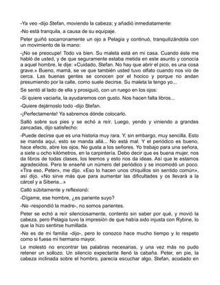 -Ya veo -dijo Stefan, moviendo la cabeza; y añadió inmediatamente:
-No está tranquila, a causa de su equipaje.
Peter guiñó socarronamente un ojo a Pelagia y continuó, tranquilizándola con
un movimiento de la mano:
-¡No se preocupe! Todo va bien. Su maleta está en mi casa. Cuando éste me
habló de usted, y de que seguramente estaba metida en este asunto y conocía
a aquel hombre, le dije: «Cuidado, Stefan. No hay que abrir el pico, es una cosa
grave.» Bueno, mamá, se ve que también usted tuvo olfato cuando nos vio de
cerca. Las buenas gentes se conocen por el hocico y porque no andan
presumiendo por la calle, como suele decirse. Su maleta la tengo yo...
Se sentó al lado de ella y prosiguió, con un ruego en los ojos:
-Si quiere vaciarla, la ayudaremos con gusto. Nos hacen falta libros...
-Quiere dejárnoslo todo -dijo Stefan.
-¡Perfectamente! Ya sabremos dónde colocarlo.
Saltó sobre sus pies y se echó a reír. Luego, yendo y viniendo a grandes
zancadas, dijo satisfecho:
-Puede decirse que es una historia muy rara. Y, sin embargo, muy sencilla. Esto
se manda aquí, esto se manda allá... No está mal. Y el periódico es bueno,
hace efecto, abre los ojos. No gusta a los señores. Yo trabajo para una señora,
a siete u ocho kilómetros, en la carpintería. Debo decir que es buena mujer, nos
da libros de todas clases, los leemos y esto nos da ideas. Así que le estamos
agradecidos. Pero le enseñé un número del periódico y se incomodó un poco.
«Tira eso, Peter», me dijo. «Eso lo hacen unos chiquillos sin sentido común»,
así dijo. «No sirve más que para aumentar las dificultades y os llevará a la
cárcel y a Siberia...»
Calló súbitamente y reflexionó:
-Dígame, ese hombre, ¿es pariente suyo?
-No -respondió la madre-, no somos parientes.
Peter se echó a reír silenciosamente, contento sin saber por qué, y movió la
cabeza, pero Pelagia tuvo la impresión de que había sido injusta con Rybine, lo
que la hizo sentirse humillada.
-No es de mi familia -dijo-, pero lo conozco hace mucho tiempo y lo respeto
como si fuese mi hermano mayor.
Le molestó no encontrar las palabras necesarias, y una vez más no pudo
retener un sollozo. Un silencio expectante llenó la cabaña. Peter, en pie, la
cabeza inclinada sobre el hombro, parecía escuchar algo. Stefan, acodado en
 