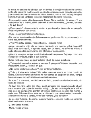la mesa, no cesaba de tabalear con los dedos. Su mujer estaba en la sombra,
junto a la estufa; la madre sentía su mirada constantemente posada sobre ella,
y de cuando en cuando miraba su rostro atezado, con la nariz recta y la aguda
barbilla. Sus ojos verdosos tenían un resplandor de atenta vigilancia.
-Es un amigo, pues -dijo dulcemente Peter-. Tiene carácter, de veras... Y una
alta opinión de sí mismo, como debe ser. Eso es un hombre, ¿verdad, Tatiana?
¿Tú qué dices?
-¿Está casado? -interrumpió la mujer, y los delgados labios de su pequeña
boca se apretaron con fuerza.
-Viudo -respondió tristemente la madre.
-Por eso es tan atrevido -dijo Tatiana con voz profunda-. Un hombre casado no
haría eso, tendría miedo.
-¿Y yo? Yo estoy casado, y sin embargo... -exclamó Peter.
-¡Vaya, compadre! -dijo ella sin mirarlo, haciendo una mueca-. ¿Qué haces tú?
Nada más que hablar, y algunas veces, leer un librito. No sirve de mucho a
nadie el que andes murmurando con Stefan por los rincones.
-¡Muchos me oyen, amiga! -replicó ofendido el campesino. Soy aquí como una
especie de levadura, digas lo que quieras.
Stefan miró a su mujer sin decir palabra y bajó de nuevo la cabeza.
-¿Y de qué sirve que los aldeanos se casen? -preguntó Tatiana-. Necesitan una
trabajadora, dicen. ¿Trabajar en qué?
-¿No tienes bastante que hacer? -dijo sordamente Stefan.
-¿Y de qué sirve este trabajo? De todas maneras, nunca se come cuanto se
quiere. Los hijos vienen al mundo, no hay tiempo de ocuparse de ellos, porque
hay que seguir con un trabajo que no da ni para pan.
Se acercó a la madre, sentándose a su lado, y continuó obstinadamente, sin
queja de tristeza:
-Yo tuve dos. Uno, a los dos años, murió abrasado con agua hirviendo; el otro
nació muerto, por culpa del maldito trabajo. ¿Es eso una alegría para mí? Yo
digo que los campesinos pierden el tiempo casándose, se atan las manos y
nada más. Si fuesen libres tratarían de obtener lo que necesitamos, caminarían
abiertamente hacia la verdad, como ese hombre. ¿No es cierto?
-Lo es -dijo Pelagia-. Es cierto, querida Tatiana..., de otro modo, no seríamos
dominados como lo somos.
-¿Tiene usted marido?
-Murió. Tengo un hijo.
 