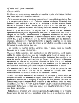 -¿Dónde está? ¿Vive con usted?
-Está en prisión.
Sintió que en su corazón se mezclaba un apacible orgullo a la tristeza habitual
que estas palabras provocaban siempre.
-Es la segunda vez que lo encierran, porque ha comprendido la verdad de Dios
y la ha sembrado abiertamente... Es joven, guapo e inteligente. El periódico se
le ocurrió a él, y él puso a Rybine en el camino de la verdad, a pesar de que
Michel le doblaba la edad. Ahora van a juzgar a mi hijo por eso, y lo
condenarán..., pero se escapará de Siberia y volverá a ponerse a trabajar.
Hablaba, y el sentimiento de orgullo que la poseía iba en aumento,
oprimiéndole la garganta, exigiendo de ella palabras adecuadas para crear la
imagen de un héroe. Experimentaba la imperiosa necesidad de pintar un
cuadro de razón y de luz frente a la sombría escena de que había sido testigo
aquel día, y que la abrumaba por su horror insensato, por su descarada
crueldad. Obedeciendo inconscientemente a aquella exigencia de su sana
naturaleza, reunía todo lo que de sincero y claro había conocido en una sola
llama que la cegaba con su pura luz.
-Han venido ya muchas gentes, vendrán más, y todos, hasta su muerte,
lucharán por la verdad y la libertad...
Olvidando toda prudencia, pero cuidando de no citar nombres, contó cuanto
sabía del trabajo clandestino que se realizaba para liberar al pueblo de las
cadenas de la explotación. Trazando aquellas imágenes tan queridas a su
corazón, ponía en sus palabras toda su fuerza, todo el amor tardíamente
despertado en ella por las angustias y los golpes de la vida, y con ardiente
alegría, ella misma se entusiasmaba por los hombres que su memoria le
representaba, iluminados y embellecidos por el sentimiento que la poseía.
-Es una obra común a toda la tierra, a todas las ciudades; las gentes de bien
constituyen una fuerza que no se ha medido ni contado, que crece
constantemente y que crecerá hasta el día de nuestra victoria...
Su voz corría igual, encontraba sin dificultad las palabras, y, como perlas de
vidrio multicolores, las enhebraba segura sobre el sólido hilo de su deseo de
purificar su corazón de la sangre y el fango de aquella jornada. Veía que los
campesinos parecían haber echado raíces en el sitio donde su relato los había
encontrado, que no se movían, que la miraban gravemente; oía la entrecortada
respiración de la mujer sentada a su lado, y todo aquello fortalecía su fe en lo
que decía y prometía.
-Todos los que arrastran una existencia penosa, los aplastados por la miseria,
los privados de todo derecho, sometidos a los ricos y a sus lacayos, toda la
 