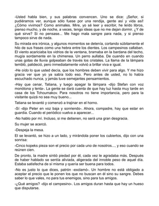 -Usted habla bien, y sus palabras convencen. Uno se dice: ¡Señor, si
pudiéramos ver, aunque sólo fuese por una rendija, gente así y vida así!
¿Cómo vivimos? Como animales. Mire, yo sé leer y escribir, he leído libros,
pienso mucho, y de noche, a veces, tengo ideas que no me dejan dormir. ¿Y de
qué sirve? Si no pensase... Me hago mala sangre para nada, y si pienso
tampoco sirve de nada.
Su mirada era irónica, y algunos momentos se detenía, cortando súbitamente el
hilo de sus frases como una hebra entre los dientes. Los campesinos callaban.
El viento acariciaba los vidrios de la ventana, bramaba en la bardana del techo,
mugía sordamente en la chimenea. Un perro aullaba. De cuando en cuando
unas gotas de lluvia golpeaban de través los cristales. La llama de la lámpara
tembló, palideció, pero inmediatamente volvió a brillar viva e igual.
-He oído lo que usted decía, que los hombres deben vivir para algo. Y me hizo
gracia ver que yo ya sabía todo eso. Pero antes de usted, no lo había
escuchado nunca, y jamás tuve semejantes pensamientos.
-Hay que cenar, Tatiana, y luego apagar la lámpara -dijo Stefan con voz
monótona y lenta-. La gente se dará cuenta de que hay luz hasta muy tarde en
casa de los Tchoumakov. Para nosotros no tiene importancia, pero para la
visitante quizá no sea muy bueno...
Tatiana se levantó y comenzó a trajinar en el horno.
-Sí -dijo Peter en voz baja y sonriendo-. Ahora, compadre, hay que estar en
guardia. Cuando el periódico vuelva a aparecer...
-No hablo por mí. Incluso, si me detienen, no será una gran desgracia.
Su mujer se acercó.
-Despeja la mesa.
El se levantó, se hizo a un lado, y mirándola poner los cubiertos, dijo con una
sonrisa:
-Cinco kopeks pieza son el precio por cada uno de nosotros..., y eso cuando se
reúnen cien.
De pronto, la madre sintió piedad por él, cada vez le agradaba más. Después
de haber hablado se sentía aliviada, aligerada del innoble peso de aquel día.
Estaba satisfecha de sí misma y quería ser buena para todos.
-No es justo lo que dices, patrón -exclamó-. Un hombre no está obligado a
aceptar el precio que le ponen los que no buscan en él sino su sangre. Debes
saber lo que vales, no para tus enemigos, sino para tus amigos.
-¿Qué amigos? -dijo el campesino-. Los amigos duran hasta que hay un hueso
que disputarse.
 