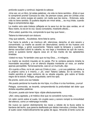 profundo suspiro y continuó, bajando la cabeza:
-Una vez, en un libro, leí estas palabras: «la vida no tiene sentido». ¡Esto sí que
lo comprendí pronto! Conozco la vida. Se piensan cosas, pero sin unirlas unas
a otras, van como ovejas sin pastor, sin nadie que las reúna... Entonces, esta
vida no tiene sentido. Si pudiera dejarla sin mirar atrás..., es muy triste, cuando
llega a comprenderse algo.
La madre veía esta tristeza reflejada en la seca luz de los ojos verdes, en el
flaco rostro, la oía en la voz. Quiso consolarla, mostrarle afecto...
-Pero usted, querida mía, comprende lo que hay que hacer...
Tatiana la interrumpió con dulzura:
-Hay que saberlo... Acuéstese, tiene lista la cama.
Fue hacia la estufa y se mantuvo allí, silenciosa, derecha, el aire severo y
concentrado. La madre se acostó sin desnudarse; sentía en los huesos una
dolorosa fatiga, y gimió suavemente. Tatiana sopló la lámpara y cuando la
densa oscuridad cubrió la cabaña, su voz baja y monótona se oyó de nuevo,
como si quisiera borrar alguna cosa en el liso manto de las aplastantes
tinieblas:
-Usted no reza. Yo también creo que no hay Dios..., ni milagros.
La madre se revolvió inquieta en la yacija. Por la ventana parecía mirarla la
insondable oscuridad, y en el silencio trepaba insistente un roce, un arañar
apenas perceptible. Temerosamente, casi en un murmullo, dijo:
-En cuanto a Dios, no lo sé, pero en Cristo sí creo..., y en sus palabras: «Ama a
tu prójimo como a ti mismo...» ¡Sí, creo! Tatiana callaba. En la sombra, la
madre percibía el vago contorno de su silueta erguida, gris sobre el fondo
negro de la estufa. Pelagia, angustiada, cerró los ojos.
De pronto, sonó una voz helada:
-No puedo perdonar la muerte de mis hijos, ni a Dios ni a los hombres, ¡nunca!
Pelagia, conmovida, se levantó, comprendiendo la profundidad del dolor que
dictaba aquellas palabras:
-Es joven, puede aún tener hijos -díjole afectuosamente.
-¡No!, estoy agotada, y el médico dice que no concebiré nunca más...
Un ratón corrió sobre el suelo. Un crujido seco y sonoro rompió la inmovilidad
del silencio, como un relámpago invisible.
De nuevo se oyeron distintamente los roces y rebote de la lluvia sobre la
bardana del techo, que parecía desflorada por dedos menudos y tímidos. Sobre
el suelo caían melancólicamente las gotas de agua, ritmando el lento curso de
 