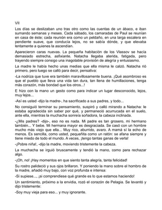 VII
Los días se deslizaban uno tras otro como las cuentas de un ábaco, e iban
sumando semanas y meses. Cada sábado, los camaradas de Paul se reunían
en casa de éste; cada reunión era como un peldaño, en una larga escalera en
pendiente suave, que conducía lejos, no se sabía dónde, y que elevaba
lentamente a quienes la ascendían.
Aparecieron caras nuevas. La pequeña habitación de los Vlassov se hacía
demasiado estrecha, asfixiante. Natacha llegaba aterida, fatigada, pero
trayendo siempre consigo una inagotable provisión de alegría y entusiasmo.
La madre le había hecho unas medias que ella misma le calzó. Natacha rió
primero, pero luego se calló para decir, pensativa:
-La nodriza que tuve era también maravillosamente buena. ¡Qué asombroso es
que el pueblo que lleva una vida tan dura, tan llena de humillaciones, tenga
más corazón, más bondad que los otros...!
E hizo con la mano un gesto como para indicar un lugar desconocido, lejos,
muy lejos...
-Así es usted -dijo la madre-, ha sacrificado a sus padres, y todo...
No consiguió terminar su pensamiento, suspiró y calló mirando a Natacha: le
estaba agradecida sin saber por qué, y permaneció acurrucada en el suelo,
ante ella, mientras la muchacha sonreía soñadora, la cabeza inclinada.
-¿Mis padres? -dijo-, eso no es nada. Mi padre es tan grosero, mi hermano
también... Y bebe. Mi hermana mayor es desgraciada. Se casó con un hombre
mucho más viejo que ella... Muy rico, aburrido, avaro. A mamá sí la echo de
menos. Es sencilla, como usted, pequeñita como un ratón: se afana siempre y
tiene miedo de todo el mundo. A veces, ¡tengo tantas ganas de verla!
-¡Pobre niña!, -dijo la madre, moviendo tristemente la cabeza.
La muchacha se irguió bruscamente y tendió la mano, como para rechazar
algo.
-¡Oh, no! ¡Hay momentos en que siento tanta alegría, tanta felicidad!
Su rostro palideció y sus ojos brillaron. Y poniendo la mano sobre el hombro de
la madre, añadió muy bajo, con voz profunda e intensa:
-Si supiese..., ¡si comprendiese qué grande es lo que estamos haciendo!
Un sentimiento, próximo a la envidia, rozó el corazón de Pelagia. Se levantó y
dijo tristemente:
-Soy muy vieja para eso... y muy ignorante.
 