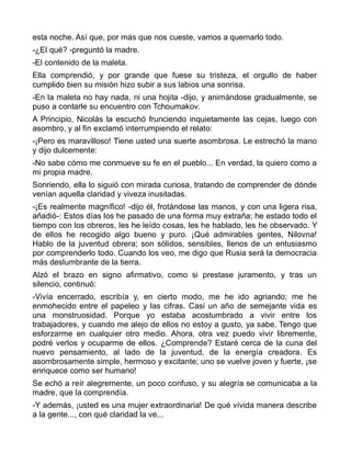 esta noche. Así que, por más que nos cueste, vamos a quemarlo todo.
-¿El qué? -preguntó la madre.
-El contenido de la maleta.
Ella comprendió, y por grande que fuese su tristeza, el orgullo de haber
cumplido bien su misión hizo subir a sus labios una sonrisa.
-En la maleta no hay nada, ni una hojita -dijo, y animándose gradualmente, se
puso a contarle su encuentro con Tchoumakov.
A Principio, Nicolás la escuchó frunciendo inquietamente las cejas, luego con
asombro, y al fin exclamó interrumpiendo el relato:
-¡Pero es maravilloso! Tiene usted una suerte asombrosa. Le estrechó la mano
y dijo dulcemente:
-No sabe cómo me conmueve su fe en el pueblo... En verdad, la quiero como a
mi propia madre.
Sonriendo, ella lo siguió con mirada curiosa, tratando de comprender de dónde
venían aquella claridad y viveza inusitadas.
-¡Es realmente magnífico! -dijo él, frotándose las manos, y con una ligera risa,
añadió-: Estos días los he pasado de una forma muy extraña; he estado todo el
tiempo con los obreros, les he leído cosas, les he hablado, les he observado. Y
de ellos he recogido algo bueno y puro. ¡Qué admirables gentes, Nilovna!
Hablo de la juventud obrera; son sólidos, sensibles, llenos de un entusiasmo
por comprenderlo todo. Cuando los veo, me digo que Rusia será la democracia
más deslumbrante de la tierra.
Alzó el brazo en signo afirmativo, como si prestase juramento, y tras un
silencio, continuó:
-Vivía encerrado, escribía y, en cierto modo, me he ido agriando; me he
enmohecido entre el papeleo y las cifras. Casi un año de semejante vida es
una monstruosidad. Porque yo estaba acostumbrado a vivir entre los
trabajadores, y cuando me alejo de ellos no estoy a gusto, ya sabe. Tengo que
esforzarme en cualquier otro medio. Ahora, otra vez puedo vivir libremente,
podré verlos y ocuparme de ellos. ¿Comprende? Estaré cerca de la cuna del
nuevo pensamiento, al lado de la juventud, de la energía creadora. Es
asombrosamente simple, hermoso y excitante; uno se vuelve joven y fuerte, ¡se
enriquece como ser humano!
Se echó a reír alegremente, un poco confuso, y su alegría se comunicaba a la
madre, que la comprendía.
-Y además, ¡usted es una mujer extraordinaria! De qué vívida manera describe
a la gente..., con qué claridad la ve...
 