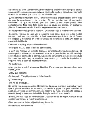 Se sentó a su lado, volviendo el jubiloso rostro y alisándose el pelo para ocultar
su confusión, pero en seguida volvió a mirar a la madre y escuchó ávidamente
el resto de su relato, que corría con sencilla claridad.
-¡Qué admirable intuición! -dijo-. Tenía usted nueve probabilidades sobre diez
de que la detuviesen, y de pronto... Sí, se percibe que el campesino
despierta..., lo que es natural, por otra parte. A esa mujer puedo verla
perfectamente. Nos hace falta gente que se ocupe del campo, en exclusiva.
¡Gente! Carecemos de ella. La vida exige centenares de brazos.
-Si Paul pudiese recuperar la libertad... ¡Y Andrés! -dijo la madre en voz queda.
-Escuche, Nilovna: sé que voy a causarle una pena, pero de todos modos
necesito decírselo: conozco bien a Paul y no se escapará de la cárcel. Quiere
ser juzgado y mostrarse en toda su fuerza; no renunciará a esto. ¡Ni debe! Se
escapará de Siberia.
La madre suspiró y respondió con dulzura:
-Peor para mí... El sabe lo que es conveniente.
-¡Hum! -dijo Nicolás, un instante después, mirándola a través de sus lentes-. ¡Si
su campesino viniese pronto a vernos! Mire, es imprescindible escribir una hoja
sobre Rybine, destinada al campo. Esto no le perjudicará a él, que se conduce
tan valerosamente. Voy a escribirla hoy mismo y Ludmila la imprimirá en
seguida. Pero el caso es hacérsela llegar.
-Yo las llevaré.
-¡No, gracias! -replicó vivamente Nicolás-. Pero creo que Vessovchikov sería
capaz, ¿no?
-¿Hay que hablarle?
-Sí, inténtelo. Y explíquele cómo debe hacerlo.
-¿Y qué haré yo?
-Oh, no se preocupe...
Se sentó y se puso a escribir. Recogiendo la mesa, la madre lo miraba y veía
que la pluma temblaba en su mano, cubriendo el papel con gran cantidad de
palabras. A veces, un estremecimiento recorría su nuca, levantaba la cabeza y
cerraba los ojos, convulsa la barbilla. Pelagia se sintió emocionada.
-Bueno, ya está -dijo él, levantándose-. Guarde usted el Papel. Aunque si los
gendarmes vienen, la registrarán también.
-Que se vayan al diablo -dijo ella tranquilamente.
Por la noche vino el doctor.
 
