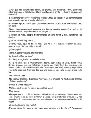 -¿Por qué las autoridades están, de pronto, tan inquietas? -dijo, paseando
febrilmente por la habitación-. Siete registros esta noche... ¿Dónde está nuestro
enfermo?
-Se ha marchado ayer -respondió Nicolás-. Hoy es sábado y ya comprenderás
que no podía perder la sesión de lectura.
-Es una estupidez hacer eso, cuando se tiene la cabeza rota. -Se lo dije, pero
sin éxito.
-Tenía ganas de presumir un poco ante los camaradas -observó la madre-, de
decirles «mirad, yo ya he vertido mi sangre... ».
El doctor la miró, adoptó burlonamente un aire feroz y dijo, apretando los
dientes:
-¡Oh! Es usted sanguinaria...
-Bueno, viejo, aquí no tienes nada que hacer y nosotros esperamos visita,
conque vete. Nilovna, déle el papel.
-¿Otro papel?
-Toma. Cógelo y llévalo a la imprenta.
-Lo llevaré. ¿Eso es todo?
-Sí... Hay un vigilante cerca de la puerta.
-Ya lo he visto. En la mía también. Bueno, pues hasta la vista, mujer feroz.
Sepan, amigos que, en definitiva, la pelea del cementerio ha sido una cosa
buena. Toda la ciudad habla de ella. Tu artículo era muy bueno y llegó en el
momento oportuno. Siempre dije que una buena pelea vale más que una mala
paz.
-De acuerdo, vete.
-No es muy amable... Su mano, Nilovna..., y el chiquillo ha hecho una tontería.
¿Sabes dónde vive?
Nicolás le dio la dirección.
-Mañana será mejor ir a verlo. Buen chico, ¿no?
-Muy bueno.
-Hay que contar con él, no es tonto -dijo el doctor ya saliendo-. Justamente son
estos muchachos los que formarán el verdadero proletariado cultivado, y nos
reemplazarán cuando nos marchemos allá donde supongo que no hay lucha de
clases.
-¡Qué charlatán te has vuelto!
-Porque estoy de buen humor. ¿Así que esperas ir a la cárcel? Deseo que
 