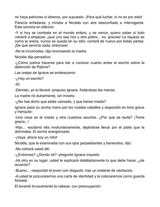 no haya patrones ni obreros, por supuesto. ¡Para qué luchar, si no es por esto!
Parecía enfadarse, y miraba a Nicolás con aire desconfiado e interrogante.
Este sonreía en silencio.
-Y si hoy se combate en el mundo entero, y se vence, quiero saber si todo
volverá a empezar, ¡que uno sea rico y otro pobre... no, gracias! La riqueza es
como la arena, nunca se queda en su sitio; correrá de nuevo por todas partes.
¡De qué serviría nada, entonces!
-No te incomodes -dijo bromeando la madre.
Nicolás dijo pensativo:
-¿Cómo podría hacerse para dar a conocer cuanto antes el escrito sobre la
detención de Rybine?
Las orejas de Ignace se enderezaron:
-¿Hay un escrito?
-Sí.
-Démelo; yo lo llevaré -propuso Ignace, frotándose las manos.
La madre rió dulcemente, sin mirarlo:
-¿No has dicho que estás cansado, y que tienes miedo?
Ignace pasó su ancha mano por los rizados cabellos y respondió en tono grave
y tranquilo:
-Una cosa es el miedo y otra nuestros asuntos. ¿Por qué se burla? ¡Tiene
gracia...!
-Hijo... -exclamó ella involuntariamente, dejándose llevar por el júbilo que la
dominaba. El sonrió avergonzado:
-¡Vaya, ahora soy un niño!
Nicolás, que le examinaba con sus ojos parpadeantes y benévolos, dijo:
-No volverá usted allí.
-¿Entonces? ¿Donde iré? -preguntó Ignace inquieto.
-Irá otro en su lugar; usted le explicará detalladamente lo que debe hacer, ¿de
acuerdo?
-Bueno... -respondió el joven con disgusto, tras un instante de vacilación.
-A usted le procuraremos una carta de identidad y le colocaremos como guarda
forestal.
El levantó bruscamente la cabeza, con preocupación:
 