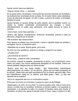 hacían sonreír para sus adentros:
«Siguen siendo niños...», pensaba.
En la pared ardía una lámpara, iluminando las oscuras manchas de humedad y
las ilustraciones recortadas de las revistas. En el suelo había cubos abollados,
trozos de planchas de tejado. Un olor a óxido, a pintura de aceite, a humedad,
llenaba el cuarto.
Ignace llevaba un grueso abrigo de paño peludo, que le gustaba mucho. La
madre le miraba contemplar amorosamente las mangas y torcer
dificultosamente el cuello para admirarse. Una cálida ternura le subía al
corazón.
«Como hijos, como hijos queridos...»
-Bueno -dijo Ignace, levantándose-. Entonces, acuérdese: primero a casa de
Mouratov, pregunte por el abuelo...
-Me acordaré -dijo Vessovchikov.
Pero Ignace no estaba muy convencido y volvió a repetirle todas las señales y
consignas. Por fin, le tendió la mano.
-Salúdeles de mi parte. Buena gente, ya lo verá...
Se miró con aire satisfecho, acarició su abrigo y preguntó a la madre:
-¿Puedo irme?
-¿Encontrarás el camino?
-Pues claro... ¡Hasta la vista, camaradas!
Se marchó, erguida la espalda, abombando el pecho, con el sombrero nuevo
sobre una oreja y las manos sólidamente abrigadas en los bolsillos. Sobre sus
sienes bailaban alegremente sus claros bucles.
-Bueno, pues otra vez tengo trabajo... -dijo Vessovchikov acercándose
afectuosamente a la madre-, ya me aburría. ¿Para qué me había escapado de
la cárcel? ¿Nada más que para esconderme? En la prisión aprendía algo. Paul
iba metiéndonos cosas en: la cabeza, que daba gusto... Bien, ¿y qué han
decidido de la evasión?
-No lo sé -respondió ella con un involuntario suspiro.
El le puso una mano en el hombro y acercó su cara a la de Pelagia:
-Explícaselo y te oirán, es muy fácil. Tú misma puedes verlo, está el muro de la
cárcel y al lado hay un reverbero. Enfrente un terreno baldío, a la izquierda el
cementerio, a la derecha la calle y la ciudad. El farolero viene para limpiar el
reverbero, en pleno día, apoya la escala contra el muro, trepa y sujeta en lo alto
 