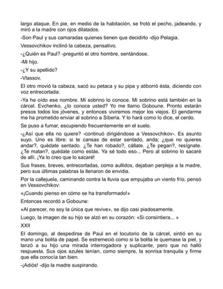largo ataque. En pie, en medio de la habitación, se frotó el pecho, jadeando, y
miró a la madre con ojos dilatados.
-Son Paul y sus camaradas quienes tienen que decidirlo -dijo Pelagia.
Vessovchikov inclinó la cabeza, pensativo.
-¿Quién es Paul? -preguntó el otro hombre, sentándose.
-Mi hijo.
-¿Y su apellido?
-Vlassov.
El otro movió la cabeza, sacó su petaca y su pipa y atiborró ésta, diciendo con
voz entrecortada:
-Ya he oído ese nombre. Mi sobrino lo conoce. Mi sobrino está también en la
cárcel. Evchenko, ¿lo conoce usted? Yo me llamo Goboune. Pronto estarán
presos todos los jóvenes, y entonces viviremos mejor los viejos. El gendarme
me ha prometido enviar al sobrino a Siberia. Y lo hará como lo dice, el cerdo.
Se puso a fumar, escupiendo frecuentemente en el suelo.
-¿Así que ella no quiere? -continuó dirigiéndose a Vessovchikov-. Es asunto
suyo. Uno es libre: si te cansas de estar sentado, anda; ¿que no quieres
andar?, quédate sentado. ¿Te han robado?, cállate. ¿Te pegan?, resígnate.
¿Te matan?, quédate como estás. Ya sé todo eso... Pero al sobrino lo sacaré
de allí. ¡Ya lo creo que lo sacaré!
Sus frases, breves, entrecortadas, como aullidos, dejaban perpleja a la madre,
pero sus últimas palabras la llenaron de envidia.
Por la callejuela, caminando contra la lluvia que empujaba un viento frío, pensó
en Vessovchikov:
«¡Cuando pienso en cómo se ha transformado!»
Entonces recordó a Goboune:
«Al parecer, no soy la única que revive», se dijo casi piadosamente.
Luego, la imagen de su hijo se alzó en su corazón: «Si consintiera... »
XXII
El domingo, al despedirse de Paul en el locutorio de la cárcel, sintió en su
mano una bolita de papel. Se estremeció como si la bolita le quemase la piel, y
lanzó a su hijo una mirada interrogadora y suplicante, pero que no halló
respuesta. Sus ojos azules tenían, como siempre, la sonrisa tranquila y firme
que ella conocía tan bien.
-¡Adiós! -dijo la madre suspirando.
 