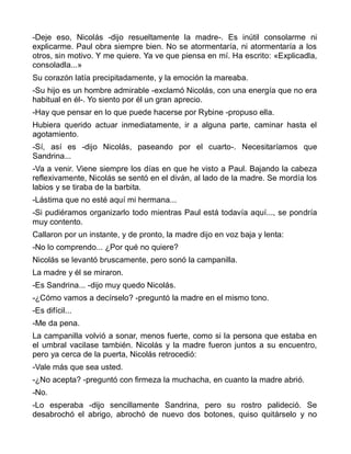 -Deje eso, Nicolás -dijo resueltamente la madre-. Es inútil consolarme ni
explicarme. Paul obra siempre bien. No se atormentaría, ni atormentaría a los
otros, sin motivo. Y me quiere. Ya ve que piensa en mí. Ha escrito: «Explicadla,
consoladla...»
Su corazón latía precipitadamente, y la emoción la mareaba.
-Su hijo es un hombre admirable -exclamó Nicolás, con una energía que no era
habitual en él-. Yo siento por él un gran aprecio.
-Hay que pensar en lo que puede hacerse por Rybine -propuso ella.
Hubiera querido actuar inmediatamente, ir a alguna parte, caminar hasta el
agotamiento.
-Sí, así es -dijo Nicolás, paseando por el cuarto-. Necesitaríamos que
Sandrina...
-Va a venir. Viene siempre los días en que he visto a Paul. Bajando la cabeza
reflexivamente, Nicolás se sentó en el diván, al lado de la madre. Se mordía los
labios y se tiraba de la barbita.
-Lástima que no esté aquí mi hermana...
-Si pudiéramos organizarlo todo mientras Paul está todavía aquí..., se pondría
muy contento.
Callaron por un instante, y de pronto, la madre dijo en voz baja y lenta:
-No lo comprendo... ¿Por qué no quiere?
Nicolás se levantó bruscamente, pero sonó la campanilla.
La madre y él se miraron.
-Es Sandrina... -dijo muy quedo Nicolás.
-¿Cómo vamos a decírselo? -preguntó la madre en el mismo tono.
-Es difícil...
-Me da pena.
La campanilla volvió a sonar, menos fuerte, como si la persona que estaba en
el umbral vacilase también. Nicolás y la madre fueron juntos a su encuentro,
pero ya cerca de la puerta, Nicolás retrocedió:
-Vale más que sea usted.
-¿No acepta? -preguntó con firmeza la muchacha, en cuanto la madre abrió.
-No.
-Lo esperaba -dijo sencillamente Sandrina, pero su rostro palideció. Se
desabrochó el abrigo, abrochó de nuevo dos botones, quiso quitárselo y no
 