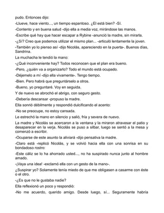 pudo. Entonces dijo:
-Llueve, hace viento..., un tiempo espantoso. ¿El está bien? -Sí.
-Contento y en buena salud -dijo ella a media voz, mirándose las manos.
-Escribe qué hay que hacer escapar a Rybine -anunció la madre, sin mirarla.
-¿Sí? Creo que podemos utilizar el mismo plan... -articuló lentamente la joven.
-También yo lo pienso así -dijo Nicolás, apareciendo en la puerta-. Buenos días,
Sandrina.
La muchacha le tendió la mano:
-¿Qué inconveniente hay? Todos reconocen que el plan era bueno.
-Pero, ¿quién va a organizarlo? Todo el mundo está ocupado.
-Déjemelo a mí -dijo ella vivamente-. Tengo tiempo.
-Bien. Pero habrá que preguntárselo a otros.
-Bueno, yo preguntaré. Voy en seguida.
Y de nuevo se abrochó el abrigo, con seguro gesto.
-Debería descansar -propuso la madre.
Ella sonrió débilmente y respondió dulcificando el acento:
-No se preocupe, no estoy cansada.
Le estrechó la mano en silencio y salió, fría y severa de nuevo.
La madre y Nicolás se acercaron a la ventana y la miraron atravesar el patio y
desaparecer en la verja. Nicolás se puso a silbar, luego se sentó a la mesa y
comenzó a escribir.
-Ocuparse de este asunto la aliviará -dijo pensativa la madre.
-Claro está -replicó Nicolás, y se volvió hacia ella con una sonrisa en su
bondadoso rostro:
-Este cáliz se lo ha ahorrado usted..., no ha suspirado nunca junto al hombre
amado.
-¡Vaya una idea! -exclamó ella con un gesto de la mano-.
¿Suspirar yo? Solamente tenía miedo de que me obligasen a casarme con éste
o el otro.
-¿Es que no le gustaba nadie?
Ella reflexionó un poco y respondió:
-No me acuerdo, querido amigo. Desde luego, sí... Seguramente habría
 