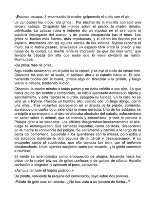 -¡Escapa, escapa...! -murmuraba la madre, golpeando el suelo con el pie.
Le zumbaban los oídos, oía gritos... Por encima de la muralla apareció una
tercera cabeza. Crispando las manos sobre el pecho, la madre miraba,
petrificada. La cabeza rubia e imberbe dio un impulso en el aire como si
quisiera despegarse del cuerpo, y de pronto desapareció tras el muro. Los
gritos se hacían más fuertes, más impetuosos, y el viento los llevaba por el
espacio, mezclados con las agudas estrías de los silbatos. Rybine recorría el
muro, ya lo había pasado, atravesaba un espacio libre entre la prisión y las
casas de la ciudad. La madre tenía la impresión de que iba muy lento, que
llevaba la cabeza tan alta que nadie que lo viese olvidaría su rostro.
Murmuraba:
-De prisa, más de prisa...
Algo estalló secamente en el patio de la cárcel, y se oyó el ruido de cristal roto.
Clavados los pies en el suelo, el soldado atraía el caballo hacia sí. El otro,
haciendo bocina con la mano, gritaba algo en dirección a la prisión, y luego
volvía la cabeza, tendiendo el oído.
Crispada, la madre miraba a todas partes y no daba crédito a sus ojos. Lo que
había creído tan terrible y complicado, se había ejecutado demasiado rápida y
sencillamente, y esta rapidez le aturdía, apagaba su lucidez. En la calle no se
veía ya a Rybine. Pasaba un hombre alto, vestido con un largo abrigo, corría
una niña... Tres vigilantes aparecieron en el ángulo de la prisión, corriendo,
apretados uno contra otro, extendida la mano derecha. Uno de los soldados se
precipitó a su encuentro, el otro se afanaba alrededor del caballo, esforzándose
en saltar sobre el animal, que se resistía y encabritaba, y todo le parecía a
Pelagia girar a su alrededor. Los silbidos desgarraban incesantemente el aire,
luego se estrangulaban. Sus llamadas inquietas, como perdidas, despertaron
en la madre la conciencia del peligro. Se estremeció y caminó a lo largo de la
cerca del cementerio, siguiendo a los guardianes con la mirada, pero éstos y
los soldados doblaron la otra esquina de la cárcel y desaparecieron. A su
encuentro corrió el subdirector, que ella conocía tan bien, con el uniforme
desabrochado. Unos agentes surgieron como por encanto, y la gente comenzó
a reunirse.
El viento se arremolinaba como enloquecido de alegría, trayendo hasta los
oídos de la madre briznas de gritos confusos y de golpes de silbato. Aquella
confusión la alegraba, y apresuró el paso, pensando:
«Así que también él habría podido...»
De pronto, volviendo la esquina del cementerio, cayó sobre dos policías.
-Párate -le gritó uno, sin aliento-. ¿No has visto a un hombre de barba...?
 