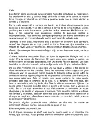 XXIV
Este terror, como un musgo cuya opresora humedad dificultase su respiración,
fue creciendo en ella, y cuando llegó el día de la vista de la causa, la madre
llevó consigo al tribunal un sombrío y pesado fardo que la hacía doblar la
cabeza y la espalda.
Por la calle reconoció a vecinos del barrio, se inclinó silenciosamente para
contestar a su saludo, y se abrió camino a través de la torva multitud. En los
pasillos y en la sala tropezó con parientes de los detenidos. Hablaban en voz
baja, y las palabras que conseguía percibir le parecían inútiles e
incomprensibles. Todo el mundo semejaba penetrado del mismo sentimiento de
desolación que se comunicaba a la madre, oprimiéndola todavía más.
-Siéntate -le dijo Sizov, haciéndole sitio a su lado en el banco. Ella obedeció,
ordenó los pliegues de su ropa y miró en torno. Ante sus ojos danzaba una
mezcla de rayas verdes y carmesíes, donde brillaban delgados hilos amarillos.
-Fue tu hijo quien perdió a nuestro Grigori -dijo en voz baja una mujer, sentada
a su lado.
-Cállate, Natacha -respondió Sizov, en tono de represión. Pelagia miró a la
mujer. Era la madre de Samodov. Un poco más lejos estaba el padre, un
hombre calvo, de rasgos agradables, con una barba roja en abanico. Los ojos
hundidos en el rostro huesudo, miraban fijamente ante él, y la barba temblaba.
De las altas ventanas de la sala caía una luz igual y velada, y los copos de
nieve resbalaban en los cristales. Entre las ventanas había colgado un gran
retrato del Zar, en un amplio marco dorado de brillante reflejo, cuyos lados se
ocultaban bajo los rígidos pliegues de los pesados cortinones color frambuesa,
que caían solemnes. Ante el retrato, una mesa cubierta de paño verde,
ocupaba casi toda la anchura de la sala. A la derecha, tras una reja, dos
bancos de madera; a la izquierda, dos filas de sillones carmesíes. Ujieres con
cuello verde y botones dorados sobre el pecho y el vientre, iban y venían sin
ruido. En la brumosa atmósfera erraba tímidamente un murmullo de voces
ahogadas, y se sentía un vago olor a farmacia. Todo aquellos colores y reflejos,
los sonidos y los olores, pesaban sobre los ojos, penetraban en el pecho con el
aire que se respiraba, y llenaban el vacío corazón con un miedo quieto, mezcla
de confusión y abatimiento.
De pronto, alguien pronunció unas palabras en alta voz. La madre se
estremeció y todo el mundo, también ella, se puso en pie.
Ella se cogió del brazo de Sizov.
En el ángulo izquierdo se abrió una puerta, dando paso a un viejecillo con
lentes, que vacilaba. Ralas patillas blancas temblaban sobre su pequeña cara
 