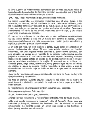 El labio superior de Mazine estaba sombreado por un trazo oscuro; su rostro se
había llenado. Los cabellos de Samoilov parecían más rizados que antes. Iván
Goussev conservaba su habitual amplia sonrisa.
-¡Ah, Théo, Théo! -murmuraba Sizov, con la cabeza inclinada.
La madre escuchaba las preguntas indistintas que el viejo dirigía a los
acusados, sin mirarlos, inmóvil la cabeza sobre el cuello de su uniforme, y oía
las respuestas tranquilas y concisas de su hijo. Le parecía que el Presidente y
todos sus colegas no podían ser gentes malvadas ni crueles. Examinaba
atentamente las caras de los jueces, intentando adivinar algo, y una nueva
esperanza brotaba en su corazón.
El hombre de la máscara de porcelana leía en tono indiferente un documento.
Su voz átona llenaba la sala de un hastío que oprimía al público. Cuatro
abogados charlaban en voz baja, pero animada, hacían gestos ampulosos y
rápidos, y parecían grandes pájaros negros.
A un lado del viejo, un juez, grande y gordo, cuyos ojillos se ahogaban en
grasa, desbordaba del sillón. Al otro lado estaba sentado un hombre
encorvado, con unos bigotes rojizos cortando su pálido rostro; apoyaba, con
aire fatigado, su cabeza en el respaldo de su asiento y reflexionaba, con los
párpados entornados. El procurador también tenía aspecto cansado y aburrido.
Detrás de los jueces estaba el alcalde de la ciudad, hombre lleno y robusto,
que se acariciaba meditabundo la mejilla. El mariscal de la nobleza, con
cabellos grises, larga barba, rostro rubicundo y grandes ojos azules. El síndico
del distrito, a quien su enorme vientre molestaba a ojos vistas, y que se
esforzaba en disimularlo bajo los faldones de su abrigo, que se resbalaban
siempre.
-Aquí no hay criminales ni jueces -proclamó la voz firme de Paul-, no hay más
que prisioneros y vencedores...
Se hizo el silencio. Durante algunos segundos, los oídos de la madre no
percibieron sino el chirrido precipitado de la pluma sobre el papel y los latidos
de su corazón.
El Presidente del tribunal parecía también escuchar algo, esperaba.
Sus colegas se agitaron. Entonces dijo:
-Sí, sí... Andrés Nakhodka, ¿reconoce que...?
Andrés se irguió lentamente y, retorciéndose el bigote, miró de través al viejo.
-¿De qué puedo reconocerme culpable? -dijo el Pequeño Ruso, con voz
cantarina y tranquila, alzando los hombros-. No he matado ni robado,
simplemente me levanto contra un orden que obliga a los hombres a
despojarse y asesinarse mutuamente.
 