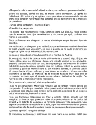 -¡Responda más brevemente! -dijo el anciano, con esfuerzo, pero con claridad.
Sobre los bancos, detrás de ella, la madre sintió animación. La gente se
hablaba al oído entre sí y se agitaba como para desembarazarse de la tela de
araña que parecían haber tejido las palabras grises del hombre de la máscara
de porcelana.
-¿Oyes cómo contestan? -murmuró Sizov.
-Théo Mazine, responda...
-No quiero -dijo rotundamente Théo, saltando sobre sus pies. Su rostro estaba
rojo de emoción, sus ojos centelleaban y, sin saber por qué, ocultaba sus
manos a la espalda.
Sizov profirió un «ah» ahogado. La madre abrió de par en par los ojos, llena de
asombro.
-He rechazado un abogado, y no hablaré porque estimo que vuestro tribunal no
es legal. ¿Quién sois vosotros? ¿Es que el pueblo os ha dado el derecho de
juzgarnos? ¡No, no os lo ha dado! ¡No os conozco!
Se sentó y escondió el encendido rostro en el hombro de Andrés.
El juez gordo inclinó la cabeza hacia el Presidente y susurró algo. El juez de
rostro pálido alzó los párpados, dirigió una mirada oblicua a los acusados,
extendió la mano y escribió con lápiz en un papel que tenía delante. El síndico
del distrito movió la cabeza, agitó los pies con cuidado, colocó su vientre sobre
las rodillas y pasó las manos sobre él. Sin mover la cabeza, el viejecillo volvió
el cuerpo hacia el juez pelirrojo, y sus labios se movieron; el otro escuchó
inclinando la cabeza. El mariscal de la nobleza hablaba muy bajo con el
procurador, en tanto que el alcalde los escuchaba, frotándose la mejilla. De
nuevo resonó la mortecina voz del Presidente.
Sizov, asombrado, murmuró al oído de la madre:
-¡Les ha despanzurrado! Mejor que ninguno, ¡es la verdad! Pelagia sonrió sin
comprender. Todo lo que ocurría le había parecido al principio un prefacio inútil
y fastidioso para alguna cosa terrible, cuya aparición aplastaría de un golpe a
todos los asistentes, bajo un frío terror.
Pero las tranquilas respuestas de Paul y Andrés habían sonado con tal
intrepidez y firmeza, que parecían haber sido pronunciadas en la casita del
arrabal, y no delante de los jueces. La hirviente salida de Théo la reanimó. Una
especie de audacia se esparcía en la sala, y por los movimientos de las gentes
sentadas tras ella, la madre se daba cuenta de que no era la única en notarlo.
-¿Vuestra opinión? -preguntó el viejo.
El procurador se levantó y, asiéndose con una mano a su pupitre, habló con
 