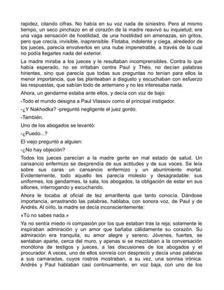 rapidez, citando cifras. No había en su voz nada de siniestro. Pero al mismo
tiempo, un seco pinchazo en el corazón de la madre reavivó su inquietud; era
una vaga sensación de hostilidad, de una hostilidad sin amenazas, sin gritos,
pero que crecía, invisible, inaprensible. Flotaba, indolente y ciega, alrededor de
los jueces, parecía envolverlos en una nube impenetrable, a través de la cual
no podía llegarles nada del exterior.
La madre miraba a los jueces y le resultaban incomprensibles. Contra lo que
había esperado, no se irritaban contra Paul y Théo, no decían palabras
hirientes, sino que parecía que todas sus preguntas no tenían para ellos la
menor importancia, que las planteaban a disgusto y escuchaban con esfuerzo
las respuestas, que sabían todo de antemano y no les interesaba nada.
Ahora, un gendarme estaba ante ellos, y decía con voz de bajo:
-Todo el mundo designa a Paul Vlassov como el principal instigador.
-¿Y Nakhodka? -preguntó negligente el juez gordo.
-También.
Uno de los abogados se levantó:
-¿Puedo...?
El viejo preguntó a alguien:
-¿No hay objeción?
Todos los jueces parecían a la madre gente en mal estado de salud. Un
cansancio enfermizo se desprendía de sus actitudes y de sus voces. Se leía
sobre sus caras un cansancio enfermizo y un aburrimiento mortal.
Evidentemente, todo aquello les parecía molesto y desagradable: sus
uniformes, los gendarmes, la sala, los abogados, la obligación de estar en sus
sillones, interrogando y escuchando.
Ahora le tocaba al oficial de tez amarillenta que tanto conocía. Dándose
importancia, arrastrando las palabras, hablaba, con sonora voz, de Paul y de
Andrés. Al oírlo, la madre se decía inconscientemente:
«Tú no sabes nada.»
Ya no sentía miedo ni compasión por los que estaban tras la reja; solamente le
inspiraban admiración y un amor que bañaba cálidamente su corazón. Su
admiración era tranquila, su amor alegre y sereno. Jóvenes, fuertes, se
sentaban aparte, cerca del muro, y apenas si se mezclaban a la conversación
monótona de testigos y jueces, a las discusiones de los abogados y el
procurador. A veces, uno de ellos sonreía con desprecio y decía unas palabras
a sus camaradas, cuyos rostros mostraban, a su vez, una sonrisa irónica.
Andrés y Paul hablaban casi continuamente, en voz baja, con uno de los
 