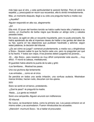 más bajo que el otro, y esta particularidad le pareció familiar. Pero él volvió la
espalda, y, preocupada en reunir sus recuerdos, ella lo olvidó inmediatamente.
Mas, un momento después, llegó a su oído una pregunta hecha a media voz:
-¿Aquélla?
Alguien respondió en alta voz, alegremente:
-¡Sí!
Ella miró. El joven del hombro torcido se había vuelto hacia ella y hablaba a su
vecino, un muchacho de barba negra que llevaba un abrigo corto y calzaba
pesadas botas.
De nuevo, se agitó en ella un recuerdo inquietante, pero no pudo precisarlo. Se
había apoderado de ella el imperioso deseo de hablar a las gentes del ideal de
su hijo; quería oír las objeciones que pudiesen hacérsele y adivinar, según
estas palabras, la decisión del tribunal.
-¿Es así cómo se juzga? -comenzó prudentemente, a media voz y dirigiéndose
a Sizov-. Quieren saber lo que ha hecho cada uno, pero no preguntan por qué
lo ha hecho. Y todos son viejos. A los jóvenes deben juzgarlos los jóvenes...
-Sí... -dijo Sizov-, para nosotros es muy difícil comprender este asunto..., muy
difícil. -Y movió la cabeza, meditabundo.
El guardián había abierto la puerta de la sala y gritó:
-Los familiares... Mostrad los pases.
Una voz gruñona dijo lentamente:
-Las entradas..., como en el circo.
Se percibía en todos una sorda irritación, una confusa audacia. Mostraban
menos timidez, hacían ruido, discutían con los ujieres.
XXV
Sizov se sentó en el banco, protestando.
-¿Qué te pasa? -le preguntó la madre.
-Nada... ¡La gente es imbécil!
Sonó una campanilla. Alguien anunció con indiferencia:
-El tribunal.
De nuevo, se levantaron todos, como la primera vez. Los jueces entraron en el
mismo orden y se acomodaron. Fueron introducidos los acusados.
-¡Atención! -murmuró Sizov-. Va a hablar el procurador.
 