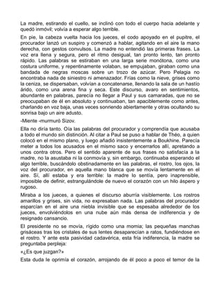 La madre, estirando el cuello, se inclinó con todo el cuerpo hacia adelante y
quedó inmóvil; volvía a esperar algo terrible.
En pie, la cabeza vuelta hacia los jueces, el codo apoyado en el pupitre, el
procurador lanzó un suspiro y comenzó a hablar, agitando en el aire la mano
derecha, con gestos convulsos. La madre no entendió las primeras frases. La
voz era llena y segura, pero el ritmo desigual, tan pronto lento, tan pronto
rápido. Las palabras se estiraban en una larga serie monótona, como una
costura uniforme, y repentinamente volaban, se empujaban, giraban como una
bandada de negras moscas sobre un trozo de azúcar. Pero Pelagia no
encontraba nada de siniestro ni amenazador. Frías como la nieve, grises como
la ceniza, se dispersaban, volvían a concatenarse, llenando la sala de un hastío
árido, como una arena fina y seca. Este discurso, avaro en sentimientos,
abundante en palabras, parecía no llegar a Paul y sus camaradas, que no se
preocupaban de él en absoluto y continuaban, tan apaciblemente como antes,
charlando en voz baja, unas veces sonriendo abiertamente y otras ocultando su
sonrisa bajo un aire adusto.
-Miente -murmuró Sizov.
Ella no diría tanto. Oía las palabras del procurador y comprendía que acusaba
a todo el mundo sin distinción. Al citar a Paul se puso a hablar de Théo, a quien
colocó en el mismo plano, y luego añadió insistentemente a Boukhine. Parecía
meter a todos los acusados en el mismo saco y encerrarlos allí, apretando a
unos contra otros. Pero el sentido aparente de sus frases no satisfacía a la
madre, no la asustaba ni la conmovía y, sin embargo, continuaba esperando el
algo terrible, buscándolo obstinadamente en las palabras, el rostro, los ojos, la
voz del procurador, en aquella mano blanca que se movía lentamente en el
aire. Sí, allí estaba y era terrible: la madre lo sentía, pero inaprensible,
imposible de definir, estrangulándole de nuevo el corazón con un hilo áspero y
rugoso.
Miraba a los jueces, a quienes el discurso aburría visiblemente. Los rostros
amarillos y grises, sin vida, no expresaban nada. Las palabras del procurador
esparcían en el aire una niebla invisible que se espesaba alrededor de los
jueces, envolviéndolos en una nube aún más densa de indiferencia y de
resignado cansancio.
El presidente no se movía, rígido como una momia; las pequeñas manchas
grisáceas tras los cristales de sus lentes desaparecían a ratos, fundiéndose en
el rostro. Y ante esta pasividad cadavérica, esta fría indiferencia, la madre se
preguntaba perpleja:
«¿Es que juzgan?»
Esta duda le oprimía el corazón, arrojando de él poco a poco el temor de la
 