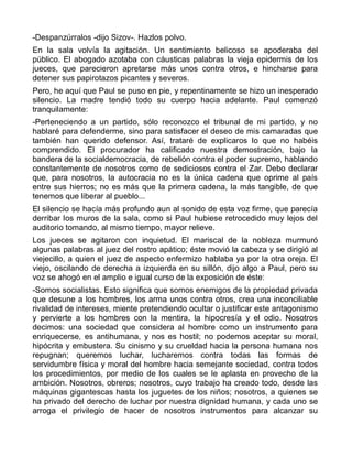 -Despanzúrralos -dijo Sizov-. Hazlos polvo.
En la sala volvía la agitación. Un sentimiento belicoso se apoderaba del
público. El abogado azotaba con cáusticas palabras la vieja epidermis de los
jueces, que parecieron apretarse más unos contra otros, e hincharse para
detener sus papirotazos picantes y severos.
Pero, he aquí que Paul se puso en pie, y repentinamente se hizo un inesperado
silencio. La madre tendió todo su cuerpo hacia adelante. Paul comenzó
tranquilamente:
-Perteneciendo a un partido, sólo reconozco el tribunal de mi partido, y no
hablaré para defenderme, sino para satisfacer el deseo de mis camaradas que
también han querido defensor. Así, trataré de explicaros lo que no habéis
comprendido. El procurador ha calificado nuestra demostración, bajo la
bandera de la socialdemocracia, de rebelión contra el poder supremo, hablando
constantemente de nosotros como de sediciosos contra el Zar. Debo declarar
que, para nosotros, la autocracia no es la única cadena que oprime al país
entre sus hierros; no es más que la primera cadena, la más tangible, de que
tenemos que liberar al pueblo...
El silencio se hacía más profundo aun al sonido de esta voz firme, que parecía
derribar los muros de la sala, como si Paul hubiese retrocedido muy lejos del
auditorio tomando, al mismo tiempo, mayor relieve.
Los jueces se agitaron con inquietud. El mariscal de la nobleza murmuró
algunas palabras al juez del rostro apático; éste movió la cabeza y se dirigió al
viejecillo, a quien el juez de aspecto enfermizo hablaba ya por la otra oreja. El
viejo, oscilando de derecha a izquierda en su sillón, dijo algo a Paul, pero su
voz se ahogó en el amplio e igual curso de la exposición de éste:
-Somos socialistas. Esto significa que somos enemigos de la propiedad privada
que desune a los hombres, los arma unos contra otros, crea una inconciliable
rivalidad de intereses, miente pretendiendo ocultar o justificar este antagonismo
y pervierte a los hombres con la mentira, la hipocresía y el odio. Nosotros
decimos: una sociedad que considera al hombre como un instrumento para
enriquecerse, es antihumana, y nos es hostil; no podemos aceptar su moral,
hipócrita y embustera. Su cinismo y su crueldad hacia la persona humana nos
repugnan; queremos luchar, lucharemos contra todas las formas de
servidumbre física y moral del hombre hacia semejante sociedad, contra todos
los procedimientos, por medio de los cuales se le aplasta en provecho de la
ambición. Nosotros, obreros; nosotros, cuyo trabajo ha creado todo, desde las
máquinas gigantescas hasta los juguetes de los niños; nosotros, a quienes se
ha privado del derecho de luchar por nuestra dignidad humana, y cada uno se
arroga el privilegio de hacer de nosotros instrumentos para alcanzar su
 