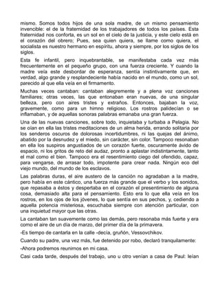 mismo. Somos todos hijos de una sola madre, de un mismo pensamiento
invencible: el de la fraternidad de los trabajadores de todos los países. Esta
fraternidad nos conforta, es un sol en el cielo de la justicia, y este cielo está en
el corazón del obrero; Pues, sea quien quiera, se llame como quiera, el
socialista es nuestro hermano en espíritu, ahora y siempre, por los siglos de los
siglos.
Esta fe infantil, pero inquebrantable, se manifestaba cada vez más
frecuentemente en el pequeño grupo, con una fuerza creciente. Y cuando la
madre veía este desbordar de esperanza, sentía instintivamente que, en
verdad, algo grande y resplandeciente había nacido en el mundo, como un sol,
parecido al que ella veía en el firmamento.
Muchas veces cantaban: cantaban alegremente y a plena voz canciones
familiares; otras veces, las que entonaban eran nuevas, de una singular
belleza, pero con aires tristes y extraños. Entonces, bajaban la voz,
gravemente, como para un himno religioso. Los rostros palidecían o se
inflamaban, y de aquellas sonoras palabras emanaba una gran fuerza.
Una de las nuevas canciones, sobre todo, inquietaba y turbaba a Pelagia. No
se oían en ella las tristes meditaciones de un alma herida, errando solitaria por
los senderos oscuros de dolorosas incertidumbres, ni las quejas del ánimo,
abatido por la desnudez y el miedo, sin carácter, sin color. Tampoco resonaban
en ella los suspiros angustiados de un corazón fuerte, oscuramente ávido de
espacio, ni los gritos de reto del audaz, pronto a aplastar indistintamente, tanto
el mal como el bien. Tampoco era el resentimiento ciego del ofendido, capaz,
para vengarse, de arrasar todo, impotente para crear nada. Ningún eco del
viejo mundo, del mundo de los esclavos.
Las palabras duras, el aire austero de la canción no agradaban a la madre,
pero había en este cántico, una fuerza más grande que el verbo y los sonidos,
que repasaba a éstos y despertaba en el corazón el presentimiento de alguna
cosa, demasiado alta para el pensamiento. Esto era lo que ella veía en los
rostros, en los ojos de los jóvenes, lo que sentía en sus pechos, y, cediendo a
aquella potencia misteriosa, escuchaba siempre con atención particular, con
una inquietud mayor que las otras.
La cantaban tan suavemente como las demás, pero resonaba más fuerte y era
como el aire de un día de marzo, del primer día de la primavera.
-Es tiempo de cantarla en la calle -decía, gruñón, Vessovchikov.
Cuando su padre, una vez más, fue detenido por robo, declaró tranquilamente:
-Ahora podremos reunirnos en mi casa.
Casi cada tarde, después del trabajo, uno u otro venían a casa de Paul: leían
 