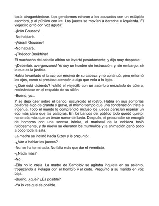 tosía atragantándose. Los gendarmes miraron a los acusados con un estúpido
asombro, y al público con ira. Los jueces se movían a derecha e izquierda. El
viejecillo gritó con voz aguda:
-¡Iván Goussev!
-No hablaré.
-¡Vassili Goussev!
-No hablaré.
-¡Théodor Boukhine!
El muchacho del cabello albino se levantó pesadamente, y dijo muy despacio:
-¡Deberíais avergonzaros! Yo soy un hombre sin instrucción, y, sin embargo, sé
lo que es la justicia.
Había levantado el brazo por encima de su cabeza y no continuó, pero entornó
los ojos, como si prestase atención a algo que veía a lo lejos.
-¿Qué está diciendo? -chilló el viejecillo con un asombro mezclado de cólera,
reclinándose en el respaldo de su sillón.
-Bueno, yo...
Y se dejó caer sobre el banco, oscurecido el rostro. Había en sus sombrías
palabras algo de grande y grave, al mismo tiempo que una condenación triste e
ingenua. Todo el mundo lo comprendió; incluso los jueces parecían esperar un
eco más claro que las palabras. En los bancos del público todo quedó quieto:
no se oía más que un tenue rumor de llanto. Después, el procurador se encogió
de hombros con una sonrisa irónica, el mariscal de la nobleza tosió
ruidosamente, y de nuevo se elevaron los murmullos y la animación ganó poco
a poco toda la sala.
La madre se inclinó hacia Sizov y le preguntó:
-¿Van a hablar los jueces?
-No, se ha terminado. No falta más que dar el veredicto.
-¿Nada más?
-No...
-Ella no lo creía. La madre de Samoilov se agitaba inquieta en su asiento,
tropezando a Pelagia con el hombro y el codo. Preguntó a su marido en voz
baja:
-Bueno, ¿qué? ¿Es posible?
-Ya lo ves que es posible.
 