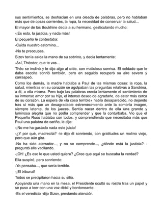 sus sentimientos, se deshacían en una oleada de palabras, pero no hablaban
más que de cosas corrientes, la ropa, la necesidad de conservar la salud...
El mayor de los Boukhine decía a su hermano, gesticulando mucho:
-¡Es esto, la justicia, y nada más!
El pequeño le contestaba:
-Cuida nuestro estornino...
-No te preocupes.
Sizov tenía asida la mano de su sobrino, y decía lentamente:
-Así, Théodor, que te vas...
Théo se inclinó y le dijo algo al oído, con maliciosa sonrisa. El soldado que le
daba escolta sonrió también, pero en seguida recuperó su aire severo y
carraspeó.
Como los demás, la madre hablaba a Paul de las mismas cosas: la ropa, la
salud, mientras en su corazón se agolpaban las preguntas relativas a Sandrina,
a él, a ella misma. Pero bajo las palabras crecía lentamente el sentimiento de
su inmenso amor por su hijo, el intenso deseo de agradarle, de estar más cerca
de su corazón. La espera de «la cosa terrible» había desaparecido, no dejando
tras sí más que un desagradable estremecimiento ante la sombría imagen,
siempre latente, de los jueces. Sentía nacer dentro de ella una grande y
luminosa alegría que no podía comprender y que la conturbaba. Vio que el
Pequeño Ruso hablaba con todos, y comprendiendo que necesitaba más que
Paul una palabra de cariño, le dijo:
-¡No me ha gustado nada este juicio!
-¿Y por qué, madrecita? -le dijo él sonriendo, con gratitudes un molino viejo,
pero que aún gira.
-No ha sido aterrador..., y no se comprende..., ¿dónde está la justicia? -
preguntó ella vacilando.
-¡Oh! ¿Es eso lo que usted quiere? ¿Cree que aquí se buscaba la verdad?
Ella suspiró, pero sonriendo:
-Yo pensaba..., que sería terrible.
-¡El tribunal!
Todos se precipitaron hacia su sitio.
Apoyando una mano en la mesa, el Presidente ocultó su rostro tras un papel y
se puso a leer con una voz débil y bordoneante:
-Es el veredicto -dijo Sizov, prestando atención.
 