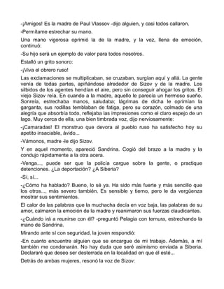 -¡Amigos! Es la madre de Paul Vlassov -dijo alguien, y casi todos callaron.
-Permítame estrechar su mano.
Una mano vigorosa oprimió la de la madre, y la voz, llena de emoción,
continuó:
-Su hijo será un ejemplo de valor para todos nosotros.
Estalló un grito sonoro:
-¡Viva el obrero ruso!
Las exclamaciones se multiplicaban, se cruzaban, surgían aquí y allá. La gente
venía de todas partes, apiñándose alrededor de Sizov y de la madre. Los
silbidos de los agentes hendían el aire, pero sin conseguir ahogar los gritos. El
viejo Sizov reía. En cuando a la madre, aquello le parecía un hermoso sueño.
Sonreía, estrechaba manos, saludaba; lágrimas de dicha le oprimían la
garganta, sus rodillas temblaban de fatiga, pero su corazón, colmado de una
alegría que absorbía todo, reflejaba las impresiones como el claro espejo de un
lago. Muy cerca de ella, una bien timbrada voz, dijo nerviosamente:
-¡Camaradas! El monstruo que devora al pueblo ruso ha satisfecho hoy su
apetito insaciable, ávido...
-Vámonos, madre -le dijo Sizov.
Y en aquel momento, apareció Sandrina. Cogió del brazo a la madre y la
condujo rápidamente a la otra acera.
-Venga..., puede ser que la policía cargue sobre la gente, o practique
detenciones. ¿La deportación? ¿A Siberia?
-Sí, sí...
-¿Cómo ha hablado? Bueno, lo sé ya. Ha sido más fuerte y más sencillo que
los otros..., más severo también. Es sensible y tierno, pero le da vergüenza
mostrar sus sentimientos.
El calor de las palabras que la muchacha decía en voz baja, las palabras de su
amor, calmaron la emoción de la madre y reanimaron sus fuerzas claudicantes.
-¿Cuándo irá a reunirse con él? -preguntó Pelagia con ternura, estrechando la
mano de Sandrina.
Mirando ante sí con seguridad, la joven respondió:
-En cuanto encuentre alguien que se encargue de mi trabajo. Además, a mí
también me condenarán. No hay duda que seré asimismo enviada a Siberia.
Declararé que deseo ser desterrada en la localidad en que él esté...
Detrás de ambas mujeres, resonó la voz de Sizov:
 