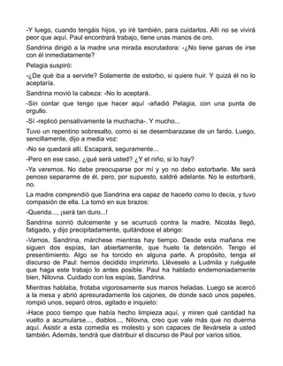 -Y luego, cuando tengáis hijos, yo iré también, para cuidarlos. Allí no se vivirá
peor que aquí. Paul encontrará trabajo, tiene unas manos de oro.
Sandrina dirigió a la madre una mirada escrutadora: -¿No tiene ganas de irse
con él inmediatamente?
Pelagia suspiró:
-¿De qué iba a servirle? Solamente de estorbo, si quiere huir. Y quizá él no lo
aceptaría.
Sandrina movió la cabeza: -No lo aceptará.
-Sin contar que tengo que hacer aquí -añadió Pelagia, con una punta de
orgullo.
-Sí -replicó pensativamente la muchacha-. Y mucho...
Tuvo un repentino sobresalto, como si se desembarazase de un fardo. Luego,
sencillamente, dijo a media voz:
-No se quedará allí. Escapará, seguramente...
-Pero en ese caso, ¿qué será usted? ¿Y el niño, si lo hay?
-Ya veremos. No debe preocuparse por mí y yo no debo estorbarle. Me será
penoso separarme de él, pero, por supuesto, saldré adelante. No le estorbaré,
no.
La madre comprendió que Sandrina era capaz de hacerlo como lo decía, y tuvo
compasión de ella. La tomó en sus brazos:
-Querida..., ¡será tan duro...!
Sandrina sonrió dulcemente y se acurrucó contra la madre. Nicolás llegó,
fatigado, y dijo precipitadamente, quitándose el abrigo:
-Vamos, Sandrina, márchese mientras hay tiempo. Desde esta mañana me
siguen dos espías, tan abiertamente, que huelo la detención. Tengo el
presentimiento. Algo se ha torcido en alguna parte. A propósito, tenga el
discurso de Paul: hemos decidido imprimirlo. Lléveselo a Ludmila y ruéguele
que haga este trabajo lo antes posible. Paul ha hablado endemoniadamente
bien, Nilovna. Cuidado con los espías, Sandrina.
Mientras hablaba, frotaba vigorosamente sus manos heladas. Luego se acercó
a la mesa y abrió apresuradamente los cajones, de donde sacó unos papeles,
rompió unos, separó otros, agitado e inquieto:
-Hace poco tiempo que había hecho limpieza aquí, y miren qué cantidad ha
vuelto a acumularse..., diablos..., Nilovna, creo que vale más que no duerma
aquí. Asistir a esta comedia es molesto y son capaces de llevársela a usted
también. Además, tendrá que distribuir el discurso de Paul por varios sitios.
 
