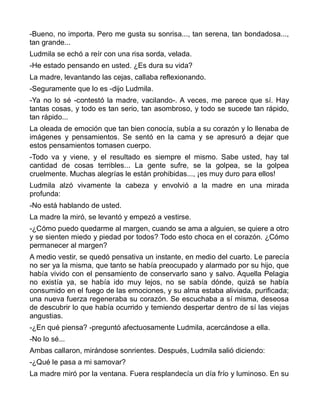 -Bueno, no importa. Pero me gusta su sonrisa..., tan serena, tan bondadosa...,
tan grande...
Ludmila se echó a reír con una risa sorda, velada.
-He estado pensando en usted. ¿Es dura su vida?
La madre, levantando las cejas, callaba reflexionando.
-Seguramente que lo es -dijo Ludmila.
-Ya no lo sé -contestó la madre, vacilando-. A veces, me parece que sí. Hay
tantas cosas, y todo es tan serio, tan asombroso, y todo se sucede tan rápido,
tan rápido...
La oleada de emoción que tan bien conocía, subía a su corazón y lo llenaba de
imágenes y pensamientos. Se sentó en la cama y se apresuró a dejar que
estos pensamientos tomasen cuerpo.
-Todo va y viene, y el resultado es siempre el mismo. Sabe usted, hay tal
cantidad de cosas terribles... La gente sufre, se la golpea, se la golpea
cruelmente. Muchas alegrías le están prohibidas..., ¡es muy duro para ellos!
Ludmila alzó vivamente la cabeza y envolvió a la madre en una mirada
profunda:
-No está hablando de usted.
La madre la miró, se levantó y empezó a vestirse.
-¿Cómo puedo quedarme al margen, cuando se ama a alguien, se quiere a otro
y se sienten miedo y piedad por todos? Todo esto choca en el corazón. ¿Cómo
permanecer al margen?
A medio vestir, se quedó pensativa un instante, en medio del cuarto. Le parecía
no ser ya la misma, que tanto se había preocupado y alarmado por su hijo, que
había vivido con el pensamiento de conservarlo sano y salvo. Aquella Pelagia
no existía ya, se había ido muy lejos, no se sabía dónde, quizá se había
consumido en el fuego de las emociones, y su alma estaba aliviada, purificada;
una nueva fuerza regeneraba su corazón. Se escuchaba a sí misma, deseosa
de descubrir lo que había ocurrido y temiendo despertar dentro de sí las viejas
angustias.
-¿En qué piensa? -preguntó afectuosamente Ludmila, acercándose a ella.
-No lo sé...
Ambas callaron, mirándose sonrientes. Después, Ludmila salió diciendo:
-¿Qué le pasa a mi samovar?
La madre miró por la ventana. Fuera resplandecía un día frío y luminoso. En su
 