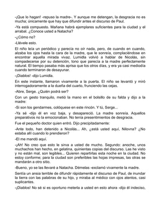 -¡Que lo hagan! -repuso la madre-. Y aunque me detengan, la desgracia no es
mucha; únicamente que hay que difundir antes el discurso de Paul.
-Ya está compuesto. Mañana habrá ejemplares suficientes para la ciudad y el
arrabal. ¿Conoce usted a Natacha?
-¿Cómo no?
-Llévele esto.
El niño leía un periódico y parecía no oír nada, pero, de cuando en cuando,
alzaba los ojos hasta la cara de la madre, que le sonreía, complaciéndose en
encontrar aquella mirada vivaz. Lumidla volvió a hablar de Nicolás, sin
compadecerse por su detención, tono que parecía a la madre perfectamente
natural. El tiempo pasaba más aprisa que los otros días, y era ya casi mediodía
cuando terminaron de desayunar.
-¡Diablos! -dijo Lumidla.
En este instante, llamaron vivamente a la puerta. El niño se levantó y miró
interrogadoramente a la dueña del cuarto, frunciendo las cejas.
-Abre, Serge. ¿Quién podrá ser?
Con un gesto tranquilo, metió la mano en el bolsillo de su falda y dijo a la
madre:
-Si son los gendarmes, colóquese en este rincón. Y tú, Serge...
-Ya sé -dijo él en voz baja, y desapareció. La madre sonreía. Aquellos
preparativos no la emocionaban. No tenía presentimientos de desgracia.
Fue el pequeño doctor quien entró. Dijo precipitadamente:
-Ante todo, han detenido a Nicolás... Ah, ¿está usted aquí, Nilovna? ¿No
estaba allí cuando lo prendieron?
-El me mandó aquí.
-¡Ah! No creo que esto le sirva a usted de mucho. Segundo: anoche, unos
muchachos han hecho, en gelatina, quinientas copias del discurso. Las he visto
y no están mal, son legibles... Quieren repartirlas esta noche en la ciudad. No
estoy conforme; para la ciudad son preferibles las hojas impresas, las otras se
mandarán a otro sitio.
-Bueno, yo se las llevaré a Natacha. Démelas -exclamó vivamente la madre.
Sentía un ansia terrible de difundir rápidamente el discurso de Paul, de inundar
la tierra con las palabras de su hijo, y miraba al médico con ojos atentos, casi
suplicantes.
-¡Diablos! No sé si es oportuno meterla a usted en esto ahora -dijo él indeciso,
 