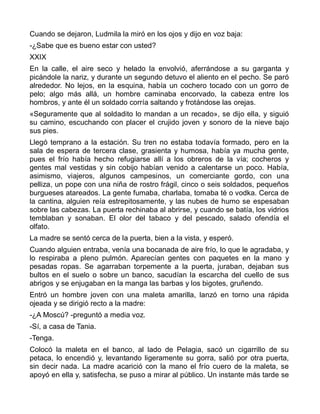 Cuando se dejaron, Ludmila la miró en los ojos y dijo en voz baja:
-¿Sabe que es bueno estar con usted?
XXIX
En la calle, el aire seco y helado la envolvió, aferrándose a su garganta y
picándole la nariz, y durante un segundo detuvo el aliento en el pecho. Se paró
alrededor. No lejos, en la esquina, había un cochero tocado con un gorro de
pelo; algo más allá, un hombre caminaba encorvado, la cabeza entre los
hombros, y ante él un soldado corría saltando y frotándose las orejas.
«Seguramente que al soldadito lo mandan a un recado», se dijo ella, y siguió
su camino, escuchando con placer el crujido joven y sonoro de la nieve bajo
sus pies.
Llegó temprano a la estación. Su tren no estaba todavía formado, pero en la
sala de espera de tercera clase, grasienta y humosa, había ya mucha gente,
pues el frío había hecho refugiarse allí a los obreros de la vía; cocheros y
gentes mal vestidas y sin cobijo habían venido a calentarse un poco. Había,
asimismo, viajeros, algunos campesinos, un comerciante gordo, con una
pelliza, un pope con una niña de rostro frágil, cinco o seis soldados, pequeños
burgueses atareados. La gente fumaba, charlaba, tomaba té o vodka. Cerca de
la cantina, alguien reía estrepitosamente, y las nubes de humo se espesaban
sobre las cabezas. La puerta rechinaba al abrirse, y cuando se batía, los vidrios
temblaban y sonaban. El olor del tabaco y del pescado, salado ofendía el
olfato.
La madre se sentó cerca de la puerta, bien a la vista, y esperó.
Cuando alguien entraba, venía una bocanada de aire frío, lo que le agradaba, y
lo respiraba a pleno pulmón. Aparecían gentes con paquetes en la mano y
pesadas ropas. Se agarraban torpemente a la puerta, juraban, dejaban sus
bultos en el suelo o sobre un banco, sacudían la escarcha del cuello de sus
abrigos y se enjugaban en la manga las barbas y los bigotes, gruñendo.
Entró un hombre joven con una maleta amarilla, lanzó en torno una rápida
ojeada y se dirigió recto a la madre:
-¿A Moscú? -preguntó a media voz.
-Sí, a casa de Tania.
-Tenga.
Colocó la maleta en el banco, al lado de Pelagia, sacó un cigarrillo de su
petaca, lo encendió y, levantando ligeramente su gorra, salió por otra puerta,
sin decir nada. La madre acarició con la mano el frío cuero de la maleta, se
apoyó en ella y, satisfecha, se puso a mirar al público. Un instante más tarde se
 