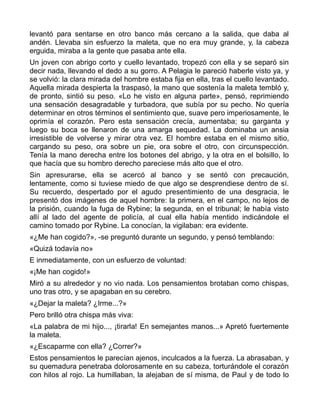 levantó para sentarse en otro banco más cercano a la salida, que daba al
andén. Llevaba sin esfuerzo la maleta, que no era muy grande, y, la cabeza
erguida, miraba a la gente que pasaba ante ella.
Un joven con abrigo corto y cuello levantado, tropezó con ella y se separó sin
decir nada, llevando el dedo a su gorro. A Pelagia le pareció haberle visto ya, y
se volvió: la clara mirada del hombre estaba fija en ella, tras el cuello levantado.
Aquella mirada despierta la traspasó, la mano que sostenía la maleta tembló y,
de pronto, sintió su peso. «Lo he visto en alguna parte», pensó, reprimiendo
una sensación desagradable y turbadora, que subía por su pecho. No quería
determinar en otros términos el sentimiento que, suave pero imperiosamente, le
oprimía el corazón. Pero esta sensación crecía, aumentaba; su garganta y
luego su boca se llenaron de una amarga sequedad. La dominaba un ansia
irresistible de volverse y mirar otra vez. El hombre estaba en el mismo sitio,
cargando su peso, ora sobre un pie, ora sobre el otro, con circunspección.
Tenía la mano derecha entre los botones del abrigo, y la otra en el bolsillo, lo
que hacía que su hombro derecho pareciese más alto que el otro.
Sin apresurarse, ella se acercó al banco y se sentó con precaución,
lentamente, como si tuviese miedo de que algo se desprendiese dentro de sí.
Su recuerdo, despertado por el agudo presentimiento de una desgracia, le
presentó dos imágenes de aquel hombre: la primera, en el campo, no lejos de
la prisión, cuando la fuga de Rybine; la segunda, en el tribunal; le había visto
allí al lado del agente de policía, al cual ella había mentido indicándole el
camino tomado por Rybine. La conocían, la vigilaban: era evidente.
«¿Me han cogido?», -se preguntó durante un segundo, y pensó temblando:
«Quizá todavía no»
E inmediatamente, con un esfuerzo de voluntad:
«¡Me han cogido!»
Miró a su alrededor y no vio nada. Los pensamientos brotaban como chispas,
uno tras otro, y se apagaban en su cerebro.
«¿Dejar la maleta? ¿Irme...?»
Pero brilló otra chispa más viva:
«La palabra de mi hijo..., ¡tirarla! En semejantes manos...» Apretó fuertemente
la maleta.
«¿Escaparme con ella? ¿Correr?»
Estos pensamientos le parecían ajenos, inculcados a la fuerza. La abrasaban, y
su quemadura penetraba dolorosamente en su cabeza, torturándole el corazón
con hilos al rojo. La humillaban, la alejaban de sí misma, de Paul y de todo lo
 