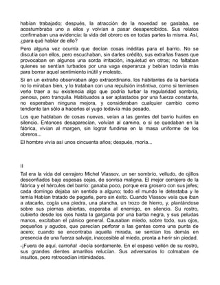 habían trabajado; después, la atracción de la novedad se gastaba, se
acostumbraba uno a ellos y volvían a pasar desapercibidos. Sus relatos
confirmaban una evidencia: la vida del obrero es en todas partes la misma. Así,
¿para qué hablar de ello?
Pero alguna vez ocurría que decían cosas inéditas para el barrio. No se
discutía con ellos, pero escuchaban, sin darles crédito, sus extrañas frases que
provocaban en algunos una sorda irritación, inquietud en otros; no faltaban
quienes se sentían turbados por una vaga esperanza y bebían todavía más
para borrar aquel sentimiento inútil y molesto.
Si en un extraño observaban algo extraordinario, los habitantes de la barriada
no lo miraban bien, y lo trataban con una repulsión instintiva, como si temiesen
verlo traer a su existencia algo que podría turbar la regularidad sombría,
penosa, pero tranquila. Habituados a ser aplastados por una fuerza constante,
no esperaban ninguna mejora, y consideraban cualquier cambio como
tendiente tan sólo a hacerles el yugo todavía más pesado.
Los que hablaban de cosas nuevas, veían a las gentes del barrio huirles en
silencio. Entonces desaparecían, volvían al camino, o si se quedaban en la
fábrica, vivían al margen, sin lograr fundirse en la masa uniforme de los
obreros...
El hombre vivía así unos cincuenta años; después, moría...



II
Tal era la vida del cerrajero Michel Vlassov, un ser sombrío, velludo, de ojillos
desconfiados bajo espesas cejas, de sonrisa maligna. El mejor cerrajero de la
fábrica y el hércules del barrio: ganaba poco, porque era grosero con sus jefes;
cada domingo dejaba sin sentido a alguno; todo el mundo le detestaba y le
temía Habían tratado de pegarle, pero sin éxito. Cuando Vlassov veía que iban
a atacarle, cogía una piedra, una plancha, un trozo de hierro, y, plantándose
sobre sus piernas abiertas, esperaba al enemigo, en silencio. Su rostro,
cubierto desde los ojos hasta la garganta por una barba negra, y sus peludas
manos, excitaban el pánico general. Causaban miedo, sobre todo, sus ojos,
pequeños y agudos, que parecían perforar a las gentes como una punta de
acero; cuando se encontraba aquella mirada, se sentían los demás en
presencia de una fuerza salvaje, inaccesible al miedo, pronta a herir sin piedad.
-¡Fuera de aquí, carroña! -decía sordamente. En el espeso vellón de su rostro,
sus grandes dientes amarillos relucían. Sus adversarios lo colmaban de
insultos, pero retrocedían intimidados.
 