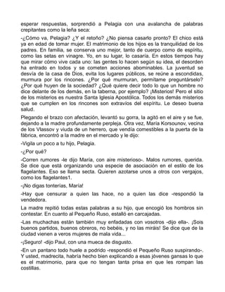 esperar respuestas, sorprendió a Pelagia con una avalancha de palabras
crepitantes como la leña seca:
-¿Cómo va, Pelagia? ¿Y el retoño? ¿No piensa casarlo pronto? El chico está
ya en edad de tomar mujer. El matrimonio de los hijos es la tranquilidad de los
padres. En familia, se conserva uno mejor, tanto de cuerpo como de espíritu,
como las setas en vinagre. Yo, en su lugar, lo casaría. En estos tiempos hay
que mirar cómo vive cada uno: las gentes lo hacen según su idea, el desorden
ha entrado en todos y se cometen acciones abominables. La juventud se
desvía de la casa de Dios, evita los lugares públicos, se reúne a escondidas,
murmura por los rincones. ¿Por qué murmuran, permítame preguntárselo?
¿Por qué huyen de la sociedad? ¿Qué quiere decir todo lo que un hombre no
dice delante de los demás, en la taberna, por ejemplo? ¡Misterios! Pero el sitio
de los misterios es nuestra Santa Iglesia Apostólica. Todos los demás misterios
que se cumplen en los rincones son extravíos del espíritu. Le deseo buena
salud.
Plegando el brazo con afectación, levantó su gorra, la agitó en el aire y se fue,
dejando a la madre profundamente perpleja. Otra vez, María Korsounov, vecina
de los Vlassov y viuda de un herrero, que vendía comestibles a la puerta de la
fábrica, encontró a la madre en el mercado y le dijo:
-Vigila un poco a tu hijo, Pelagia.
-¿Por qué?
-Corren rumores -le dijo María, con aire misterioso-. Malos rumores, querida.
Se dice que está organizando una especie de asociación en el estilo de los
flagelantes. Eso se llama secta. Quieren azotarse unos a otros con vergajos,
como los flagelantes1.
-¡No digas tonterías, María!
-Hay que censurar a quien las hace, no a quien las dice -respondió la
vendedora.
La madre repitió todas estas palabras a su hijo, que encogió los hombros sin
contestar. En cuanto al Pequeño Ruso, estalló en carcajadas.
-Las muchachas están también muy enfadadas con vosotros -dijo ella-. ¡Sois
buenos partidos, buenos obreros, no bebéis, y no las miráis! Se dice que de la
ciudad vienen a veros mujeres de mala vida...
-¡Seguro! -dijo Paul, con una mueca de disgusto.
-En un pantano todo huele a podrido -respondió el Pequeño Ruso suspirando-.
Y usted, madrecita, habría hecho bien explicando a esas jóvenes gansas lo que
es el matrimonio, para que no tengan tanta prisa en que les rompan las
costillas.
 