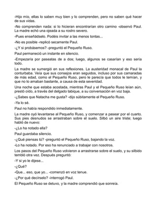 -Hijo mío, ellas lo saben muy bien y lo comprenden, pero no saben qué hacer
de sus vidas.
-No comprenden nada: si lo hicieran encontrarían otro camino -observó Paul.
La madre echó una ojeada a su rostro severo.
-Pues enseñádselo. Podéis invitar a las menos tontas...
-No es posible -replicó secamente Paul.
-¿Y si probásemos? -preguntó el Pequeño Ruso.
Paul permaneció un instante en silencio.
-Empezaría por paseatas de a dos; luego, algunos se casarían y eso sería
todo.
La madre se sumergió en sus reflexiones. La austeridad monacal de Paul la
conturbaba. Veía que sus consejos eran seguidos, incluso por sus camaradas
de más edad, como el Pequeño Ruso, pero le parecía que todos le temían, y
que no lo amaban bastante, a causa de esta severidad.
Una noche que estaba acostada, mientras Paul y el Pequeño Ruso leían aún,
prestó oído, a través del delgado tabique, a su conversación en voz baja.
-¿Sabes que Natacha me gusta? -dijo súbitamente el Pequeño Ruso.
-Ya lo sé.
Paul no había respondido inmediatamente.
La madre oyó levantarse al Pequeño Ruso, y comenzar a pasear por el cuarto.
Sus pies desnudos se arrastraban sobre el suelo. Silbó un aire triste; luego
habló de nuevo:
-¿Lo ha notado ella?
Paul guardaba silencio.
-¿Qué piensas tú? -preguntó el Pequeño Ruso, bajando la voz.
-Lo ha notado. Por eso ha renunciado a trabajar con nosotros.
Los pasos del Pequeño Ruso volvieron a arrastrarse sobre el suelo, y su silbido
tembló otra vez. Después preguntó:
-Y si yo le dijese...
-¿Qué?
-Que... eso, que yo... -comenzó en voz tenue.
-¿Por qué decírselo? -interrogó Paul.
El Pequeño Ruso se detuvo, y la madre comprendió que sonreía.
 