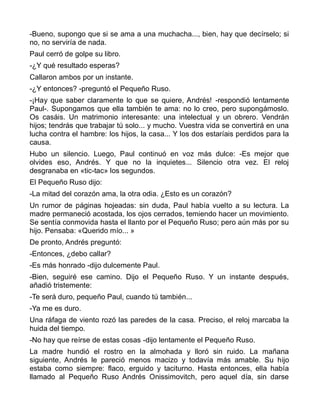 -Bueno, supongo que si se ama a una muchacha..., bien, hay que decírselo; si
no, no serviría de nada.
Paul cerró de golpe su libro.
-¿Y qué resultado esperas?
Callaron ambos por un instante.
-¿Y entonces? -preguntó el Pequeño Ruso.
-¡Hay que saber claramente lo que se quiere, Andrés! -respondió lentamente
Paul-. Supongamos que ella también te ama: no lo creo, pero supongámoslo.
Os casáis. Un matrimonio interesante: una intelectual y un obrero. Vendrán
hijos; tendrás que trabajar tú solo... y mucho. Vuestra vida se convertirá en una
lucha contra el hambre: los hijos, la casa... Y los dos estaríais perdidos para la
causa.
Hubo un silencio. Luego, Paul continuó en voz más dulce: -Es mejor que
olvides eso, Andrés. Y que no la inquietes... Silencio otra vez. El reloj
desgranaba en «tic-tac» los segundos.
El Pequeño Ruso dijo:
-La mitad del corazón ama, la otra odia. ¿Esto es un corazón?
Un rumor de páginas hojeadas: sin duda, Paul había vuelto a su lectura. La
madre permaneció acostada, los ojos cerrados, temiendo hacer un movimiento.
Se sentía conmovida hasta el llanto por el Pequeño Ruso; pero aún más por su
hijo. Pensaba: «Querido mío... »
De pronto, Andrés preguntó:
-Entonces, ¿debo callar?
-Es más honrado -dijo dulcemente Paul.
-Bien, seguiré ese camino. Dijo el Pequeño Ruso. Y un instante después,
añadió tristemente:
-Te será duro, pequeño Paul, cuando tú también...
-Ya me es duro.
Una ráfaga de viento rozó las paredes de la casa. Preciso, el reloj marcaba la
huida del tiempo.
-No hay que reírse de estas cosas -dijo lentamente el Pequeño Ruso.
La madre hundió el rostro en la almohada y lloró sin ruido. La mañana
siguiente, Andrés le pareció menos macizo y todavía más amable. Su hijo
estaba como siempre: flaco, erguido y taciturno. Hasta entonces, ella había
llamado al Pequeño Ruso Andrés Onissimovitch, pero aquel día, sin darse
 