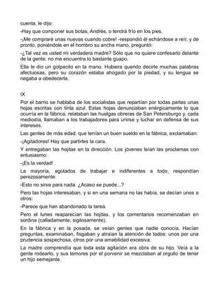 cuenta, le dijo:
-Hay que componer sus botas, Andrés, o tendrá frío en los pies.
-¡Me compraré unas nuevas cuando cobre! -respondió él echándose a reír, y de
pronto, poniéndole en el hombro su ancha mano, preguntó:
-¿Tal vez es usted mi verdadera madre? Sólo que no quiere confesarlo delante
de la gente: no me encuentra lo bastante guapo.
Ella le dio un golpecito en la mano. Hubiera querido decirle muchas palabras
afectuosas, pero su corazón estaba ahogado por la piedad, y su lengua se
negaba a obedecerla.


IX
Por el barrio se hablaba de los socialistas que repartían por todas partes unas
hojas escritas con tinta azul. Estas hojas denunciaban enérgicamente lo que
ocurría en la fábrica, relataban las huelgas obreras de San Petersburgo y, cada
mediodía, llamaban a los trabajadores para unirse y luchar en defensa de sus
intereses.
Las gentes de más edad, que tenían un buen sueldo en la fábrica, exclamaban:
-¡Agitadores! Hay que partirles la cara.
Y entregaban las hojitas en la dirección. Los jóvenes leían las proclamas con
entusiasmo:
-¡Es la verdad!
La mayoría, agotados de trabajar e indiferentes a todo, respondían
perezosamente:
-Esto no sirve para nada. ¿Acaso se puede...?
Pero las hojas interesaban, y si en una semana no las había, se decían unos a
otros:
-Parece que han abandonado la tarea.
Pero el lunes reaparecían las hojitas, y los comentarios recomenzaban en
sordina (calladamente, sigilosamente).
En la fábrica y en la posada, se veían gentes que nadie conocía. Hacían
preguntas, examinaban, fisgaban y atraían la atención de todos: unos por una
prudencia sospechosa, otros por una amabilidad excesiva.
La madre comprendía que toda esta agitación era obra de su hijo. Veía a la
gente rodearlo, y sus temores por el porvenir se mezclaban al orgullo de tener
un hijo semejante.
 