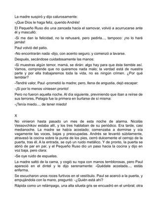 La madre suspiró y dijo calurosamente:
-¡Que Dios le haga feliz, querido Andrés!
El Pequeño Ruso dio una zancada hacia el samovar, volvió a acurrucarse ante
él y masculló:
-Si me dan la felicidad, no la rehusaré, pero pedirla..., tampoco: ¡no lo haré
jamás!
Paul volvió del patio.
-No encontrarán nada -dijo, con acento seguro; y comenzó a lavarse.
Después, secándose cuidadosamente las manos:
-Si muestras algún temor, mamá, se dirán: algo hay para que ésta tiemble así.
Vamos, comprende que no queremos nada malo; la verdad está de nuestra
parte y por ella trabajaremos toda la vida, no es ningún crimen. ¿Por qué
temblar?
-Tendré valor, Paul -prometió la madre; pero, llena de angustia, dejó escapar:
-¡Si por lo menos viniesen pronto!
Pero no fueron aquella noche. Al día siguiente, previniendo que iban a reírse de
sus terrores, Pelagia fue la primera en burlarse de sí misma:
-¡Tenía miedo..., de tener miedo!


X
No vinieron hasta pasado un mes de esta noche de alarma. Nicolás
Vessovchikov estaba allí, y los tres hablaban de su periódico. Era tarde, casi
medianoche. La madre se había acostado; comenzaba a dormirse y oía
vagamente las voces, bajas y preocupadas. Andrés se levantó súbitamente,
atravesó la cocina sobre la punta de los pies, cerró dulcemente el cerrojo de la
puerta, tras él. A la entrada, se oyó un ruido metálico. Y de pronto, la puerta se
abrió de par en par, y el Pequeño Ruso dio un paso hacia la cocina y dijo en
voz baja, pero clara:
-Se oye ruido de espuelas.
La madre saltó de la cama, y cogió su ropa con manos temblorosas, pero Paul
apareció en el dintel y le dijo serenamente: -Quédate acostada..., estás
enferma.
Se escucharon unos roces furtivos en el vestíbulo. Paul se acercó a la puerta, y
empujándola con la mano, preguntó: -¿Quién está ahí?
Rápida como un relámpago, una alta silueta gris se encuadró en el umbral; otra
 