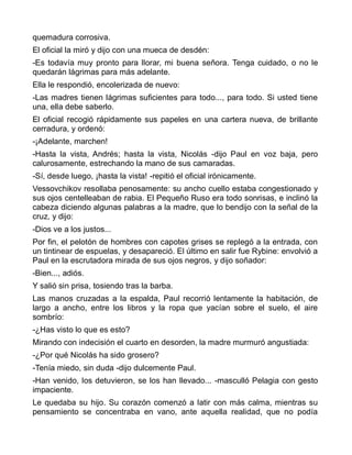 quemadura corrosiva.
El oficial la miró y dijo con una mueca de desdén:
-Es todavía muy pronto para llorar, mi buena señora. Tenga cuidado, o no le
quedarán lágrimas para más adelante.
Ella le respondió, encolerizada de nuevo:
-Las madres tienen lágrimas suficientes para todo..., para todo. Si usted tiene
una, ella debe saberlo.
El oficial recogió rápidamente sus papeles en una cartera nueva, de brillante
cerradura, y ordenó:
-¡Adelante, marchen!
-Hasta la vista, Andrés; hasta la vista, Nicolás -dijo Paul en voz baja, pero
calurosamente, estrechando la mano de sus camaradas.
-Sí, desde luego, ¡hasta la vista! -repitió el oficial irónicamente.
Vessovchikov resollaba penosamente: su ancho cuello estaba congestionado y
sus ojos centelleaban de rabia. El Pequeño Ruso era todo sonrisas, e inclinó la
cabeza diciendo algunas palabras a la madre, que lo bendijo con la señal de la
cruz, y dijo:
-Dios ve a los justos...
Por fin, el pelotón de hombres con capotes grises se replegó a la entrada, con
un tintinear de espuelas, y desapareció. El último en salir fue Rybine: envolvió a
Paul en la escrutadora mirada de sus ojos negros, y dijo soñador:
-Bien..., adiós.
Y salió sin prisa, tosiendo tras la barba.
Las manos cruzadas a la espalda, Paul recorrió lentamente la habitación, de
largo a ancho, entre los libros y la ropa que yacían sobre el suelo, el aire
sombrío:
-¿Has visto lo que es esto?
Mirando con indecisión el cuarto en desorden, la madre murmuró angustiada:
-¿Por qué Nicolás ha sido grosero?
-Tenía miedo, sin duda -dijo dulcemente Paul.
-Han venido, los detuvieron, se los han llevado... -masculló Pelagia con gesto
impaciente.
Le quedaba su hijo. Su corazón comenzó a latir con más calma, mientras su
pensamiento se concentraba en vano, ante aquella realidad, que no podía
 