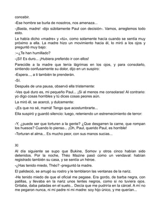 concebir.
-Ese hombre se burla de nosotros, nos amenaza...
-¡Basta, madre! -dijo súbitamente Paul con decisión-. Vamos, arreglemos todo
esto.
Le había dicho «madre» y «tú», como solamente hacía cuando se sentía muy
próximo a ella. La madre hizo un movimiento hacia él, lo miró a los ojos y
preguntó muy bajo:
:--¿Te han humillado?
-¡Sí! Es duro... ¡Hubiera preferido ir con ellos!
Parecióle a la madre que tenía lágrimas en los ojos, y para consolarlo,
sintiendo confusamente su dolor, dijo en un suspiro:
-Espera..., a ti también te prenderán.
-Sí.
Después de una pausa, observó ella tristemente:
-Ves qué duro es, mi pequeño Paul... ¡Si al menos me consolaras! Al contrario:
yo digo cosas horribles y tú dices cosas peores aún.
La miró él, se acercó, y dulcemente:
-¡Es que no sé, mamá! Tengo que acostumbrarte...
Ella suspiró y guardó silencio: luego, reteniendo un estremecimiento de terror:

-Y, ¿puede ser que torturen a la gente? ¿Que desgarren la carne, que rompan
los huesos? Cuando lo pienso... ¡Oh, Paul, querido Paul, es horrible!
-Torturan el alma... Es mucho peor, con sus manos sucias...


XI
Al día siguiente se supo que Bukine, Somov y otros cinco habían sido
detenidos. Por la noche, Théo Mazine pasó como un vendaval: habían
registrado también su casa, y se sentía un héroe.
-¿Has tenido miedo, Théo? -preguntó la madre.
El palideció, se arrugó su rostro y le temblaron las ventanas de la nariz.
-He tenido miedo de que el oficial me pegase. Era gordo, de barba negra, con
patillas, y llevaba en la nariz unos lentes negros, como si no tuviera ojos.
Gritaba, daba patadas en el suelo... Decía que me pudriría en la cárcel. A mí no
me pegaron nunca, ni mi padre ni mi madre: soy hijo único, y me querían...
 