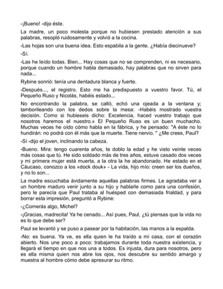 -¡Bueno! -dijo éste.
La madre, un poco molesta porque no hubiesen prestado atención a sus
palabras, resopló ruidosamente y volvió a la cocina.
-Las hojas son una buena idea. Esto espabila a la gente. ¿Había diecinueve?
-Sí.
-Las he leído todas. Bien... Hay cosas que no se comprenden, ni es necesario,
porque cuando un hombre habla demasiado, hay palabras que no sirven para
nada...
Rybine sonrió: tenía una dentadura blanca y fuerte.
-Después..., el registro. Esto me ha predispuesto a vuestro favor. Tú, el
Pequeño Ruso y Nicolás, habéis estado...
No encontrando la palabra, se calló, echó una ojeada a la ventana y;
tamborileando con los dedos sobre la mesa: -Habéis mostrado vuestra
decisión. Como si hubieseis dicho: Excelencia, haced vuestro trabajo que
nosotros haremos el nuestro.» El Pequeño Ruso es un buen muchacho.
Muchas veces he oído cómo habla en la fábrica, y he pensado: "A éste no lo
hundirán: no podrá con él más que la muerte. Tiene nervio. " ¿Me crees, Paul?
-Sí -dijo el joven, inclinando la cabeza.
-Bueno. Mira: tengo cuarenta años, te doblo la edad y he visto veinte veces
más cosas que tú. He sido soldado más de tres años, estuve casado dos veces
y mi primera mujer está muerta, a la otra la he abandonado. He estado en el
Cáucaso, conozco a los «dock douk» - La vida, hijo mío: creen ser los dueños,
y no lo son...
La madre escuchaba ávidamente aquellas palabras firmes. Le agradaba ver a
un hombre maduro venir junto a su hijo y hablarle como para una confesión,
pero le parecía que Paul trataba al huésped con demasiada frialdad, y para
borrar esta impresión, preguntó a Rybine:
-¿Comerás algo, Michel?
-¡Gracias, madrecita! Ya he cenado... Así pues, Paul, ¿tú piensas que la vida no
es lo que debe ser?
Paul se levantó y se puso a pasear por la habitación, las manos a la espalda.
-No: es buena. Ya ve, es ella quien le ha traído a mi casa, con el corazón
abierto. Nos une poco a poco: trabajamos durante toda nuestra existencia, y
llegará el tiempo en que nos una a todos. Es injusta, dura para nosotros, pero
es ella misma quien nos abre los ojos, nos descubre su sentido amargo y
muestra al hombre cómo debe apresurar su ritmo.
 