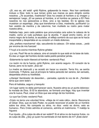 -¡Sí, eso es, ahí está! -gritó Rybine, golpeando la mesa-. Nos han cambiado
incluso a Dios: todo lo que toman entre sus manos es para dirigirlo contra
nosotros. ¿Te acuerdas, madrecita? Dios ha creado al hombre a su imagen y
semejanza: luego, ¡El se parece al hombre, si el hombre se parece a El! Pero
nosotros no nos parecemos a Dios, sino a las bestias. En la iglesia nos
muestran un espantajo. ¡Hay que transformar a Dios, madrecita, purificarlo! Lo
han vestido de mentira y de calumnia, han mutilado su rostro para matar
nuestra alma...
Hablaba bajo, pero cada palabra que pronunciaba caía sobre la cabeza de la
madre, como un rudo puñetazo que la aturdía. Y aquel ancho rostro, en el
marco negro de la barba, la asustaba; el reflejo sombrío de sus ojos se le hacía
insoportable y despertaba en su corazón un miedo doloroso.
-¡No, prefiero marcharme! -dijo, sacudiendo la cabeza-. Oír estas cosas... ¡está
por encima de mis fuerzas!
Y huyó a la cocina mientras Rybine gritaba:
-¡Lo ves, Paul! No es la cabeza, sino el corazón lo que está en la base de todo.
Es ése un lugar del hombre donde nadie podrá penetrar jamás.
-Solamente la razón liberará al hombre -sentenció Paul.
-La razón no da la fuerza -gritó Rybine, con acento seguro-. El corazón da la
fuerza, pero no la razón. ¡Eso es!
La madre se desnudó y se acostó sin hacer su oración. Tenía frío, se sentía
incómoda. Y Rybine, que al principio le había parecido tan sereno, tan sensato,
despertaba ahora su hostilidad.
«¡Hereje! Sembrador de desorden... -pensaba, oyendo la voz de él-. ¡También
tenía que venir éste!»
Pero él hablaba, seguro y tranquilo:
-Un lugar santo no debe permanecer vacío. Nuestra alma es un punto doloroso:
la morada de Dios. Si El la abandona, se formará una llaga. Hay que inventar
una fe nueva, Paul, crear un Dios que sea amigo de los hombres.
-Lo que fue Cristo -exclamó Paul.
-Cristo no tenía una voluntad firme. «Aleja de mí este cáliz», decía. Reconocía
al César. Dios, que es todo Poder, no puede reconocer el poder de un hombre
sobre los otros. No comparte su alma, no dice: «esto es divino, esto es
humano». Pero Cristo admitía el comercio, admitía el matrimonio. Y maldijo la
higuera:
Fue injusto. ¿Era culpa de ella el ser estéril? Si el alma no da buenos frutos, no
es culpa de ella. ¿Soy yo quien ha sembrado el mal dentro de mí? ¡Está claro!
 