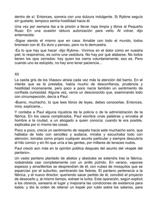 dentro de sí. Entonces, sonreía con una dulzura indulgente. Si Rybine seguía
sin gustarle, tampoco sentía hostilidad hacia él.
Una vez por semana iba a la prisión a llevar ropa limpia y libros al Pequeño
Ruso: En una ocasión obtuvo autorización para verlo. Al volver, dijo
enternecida:
-Sigue siendo el mismo que en casa. Amable con todo el mundo, todos
bromean con él. Es duro y penoso, pero no lo demuestra.
-Es lo que hay que hacer -dijo Rybine-. Vivimos en el dolor como en nuestra
piel, lo respiramos, es como una vestidura. No hay por qué alabarse. No todos
tienen los ojos cerrados: hay quien los cierra voluntariamente; eso es. Pero
cuando uno es estúpido, no hay sino tener paciencia...


XII
La casita gris de los Vlassov atraía cada vez más la atención del barrio. En el
interés que se le prestaba, había mucho de desconfianza, prudencia y
hostilidad inconsciente, pero poco a poco nacía también un sentimiento de
confiada curiosidad. Alguna vez, venía un desconocido que, examinando todo
con circunspección, decía a Paul:
-Bueno, muchacho, tú que lees libros de leyes, debes conocerlas. Entonces,
mira, explícame...
Y contaba a Paul alguna injusticia de la policía o de la administración de la
fábrica. En los casos complicados, Paul escribía unas palabras y enviaba al
hombre a la ciudad, a un abogado a quien conocía; cuando le era posible,
explicaba por sí mismo las cosas.
Poco a poco, crecía un sentimiento de respeto hacia este muchacho serio, que
hablaba de todo con sencillez y audacia, miraba y escuchaba todo con
atención, tomaba como propio cualquier asunto particular y siempre descubría
el hilo común y sin fin que unía a las gentes, por millares de tenaces nudos.
Paul creció aún más en la opinión pública después del asunto del «kopek del
pantano».
Un vasto pantano plantado de abetos y abedules se extendía tras la fábrica,
rodeándola casi completamente con un anillo pútrido. En verano, vapores
espesos y amarillentos se desprendían de él, con nubes de mosquitos que se
esparcían por el suburbio, sembrando las fiebres. El pantano pertenecía a la
fábrica, y el nuevo director, queriendo sacar partido de él, concibió el proyecto
de desecarlo y, al mismo tiempo, extraer la turba. Esta operación, según explicó
a los obreros, sanearía el lugar y mejoraría las condiciones de existencia para
todos; y dio la orden de retener un kopek por rublo sobre los salarios, para
 