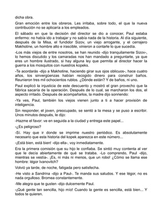dicha obra.
Gran emoción entre los obreros. Les irritaba, sobre todo, el que la nueva
contribución no se aplicaría a los empleados.
El sábado en que la decisión del director se dio a conocer, Paul estaba
enfermo: no había ido a trabajar y no sabía nada de la historia. Al día siguiente,
después de la Misa, el fundidor Sizov, un viejo arrogante, y el cerrajero
Makhotine, un hombre alto e irascible, vinieron a contarle lo que sucedía.
-Los más viejos de entre nosotros, se han reunido -dijo tranquilamente Sizov-,
lo hemos discutido y los camaradas nos han mandado a preguntarte, ya que
eres un hombre ilustrado, si hay alguna ley que permita al director hacer la
guerra a los mosquitos con nuestros kopeks.
-Te acordarás -dijo a Makhotine, haciendo girar sus ojos oblicuos-, hace cuatro
años, los sinvergüenzas habían recogido dinero para construir baños.
Reunieron tres mil ochocientos rublos. ¿Dónde están? Y de baños, ni uno.
Paul explicó la injusticia de este descuento y mostró el gran provecho que la
fábrica sacaría de la operación. Después de lo cual, se marcharon los dos, el
aspecto irritado. Después de acompañarlos, la madre dijo sonriendo:
-Ya ves, Paul, también los viejos vienen junto a ti a hacer provisión de
inteligencia.
Sin responder, el joven, preocupado, se sentó a la mesa y se puso a escribir.
Unos minutos después, le dijo:
-Hazme el favor: ve en seguida a la ciudad y entrega este papel...
-¿Es peligroso?
-Sí. Hay que ir donde se imprime nuestro periódico. Es absolutamente
necesario que esta historia del kopek aparezca en este número...
-¡Está bien, está bien! -dijo ella-, voy inmediatamente.
Era la primera comisión que su hijo le confiaba. Se sintió muy contenta al ver
que le decía abiertamente de qué se trataba. -Lo comprendo, Paul -dijo,
mientras se vestía-. ¡Es, ni más ni menos, que un robo! ¿Cómo se llama ese
hombre: Iégor Ivanovitch?
Volvió ya tarde, de noche, fatigada pero satisfecha.
-He visto a Sandrina -dijo a Paul-. Te manda sus saludos. Y ese Iégor, no es
nada orgulloso. Bromea constantemente.
-Me alegra que te gusten -dijo dulcemente Paul.
-¡Qué gente tan sencilla, hijo mío! Cuando la gente es sencilla, está bien... Y
todos te quieren.
 