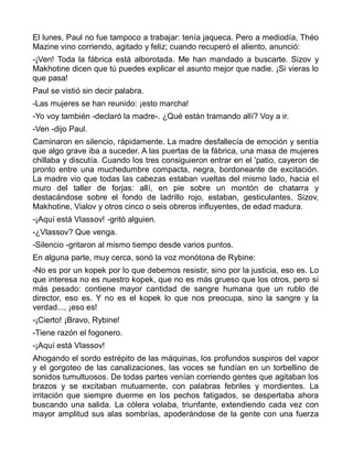 El lunes, Paul no fue tampoco a trabajar: tenía jaqueca. Pero a mediodía, Théo
Mazine vino corriendo, agitado y feliz; cuando recuperó el aliento, anunció:
-¡Ven! Toda la fábrica está alborotada. Me han mandado a buscarte. Sizov y
Makhotine dicen que tú puedes explicar el asunto mejor que nadie. ¡Si vieras lo
que pasa!
Paul se vistió sin decir palabra.
-Las mujeres se han reunido: ¡esto marcha!
-Yo voy también -declaró la madre-. ¿Qué están tramando allí? Voy a ir.
-Ven -dijo Paul.
Caminaron en silencio, rápidamente. La madre desfallecía de emoción y sentía
que algo grave iba a suceder. A las puertas de la fábrica, una masa de mujeres
chillaba y discutía. Cuando los tres consiguieron entrar en el 'patio, cayeron de
pronto entre una muchedumbre compacta, negra, bordoneante de excitación.
La madre vio que todas las cabezas estaban vueltas del mismo lado, hacia el
muro del taller de forjas: allí, en pie sobre un montón de chatarra y
destacándose sobre el fondo de ladrillo rojo, estaban, gesticulantes, Sizov,
Makhotine, Vialov y otros cinco o seis obreros influyentes, de edad madura.
-¡Aquí está Vlassov! -gritó alguien.
-¿Vlassov? Que venga.
-Silencio -gritaron al mismo tiempo desde varios puntos.
En alguna parte, muy cerca, sonó la voz monótona de Rybine:
-No es por un kopek por lo que debemos resistir, sino por la justicia, eso es. Lo
que interesa no es nuestro kopek, que no es más grueso que los otros, pero sí
más pesado: contiene mayor cantidad de sangre humana que un rublo de
director, eso es. Y no es el kopek lo que nos preocupa, sino la sangre y la
verdad..., ¡eso es!
-¡Cierto! ¡Bravo, Rybine!
-Tiene razón el fogonero.
-¡Aquí está Vlassov!
Ahogando el sordo estrépito de las máquinas, los profundos suspiros del vapor
y el gorgoteo de las canalizaciones, las voces se fundían en un torbellino de
sonidos tumultuosos. De todas partes venían corriendo gentes que agitaban los
brazos y se excitaban mutuamente, con palabras febriles y mordientes. La
irritación que siempre duerme en los pechos fatigados, se despertaba ahora
buscando una salida. La cólera volaba, triunfante, extendiendo cada vez con
mayor amplitud sus alas sombrías, apoderándose de la gente con una fuerza
 